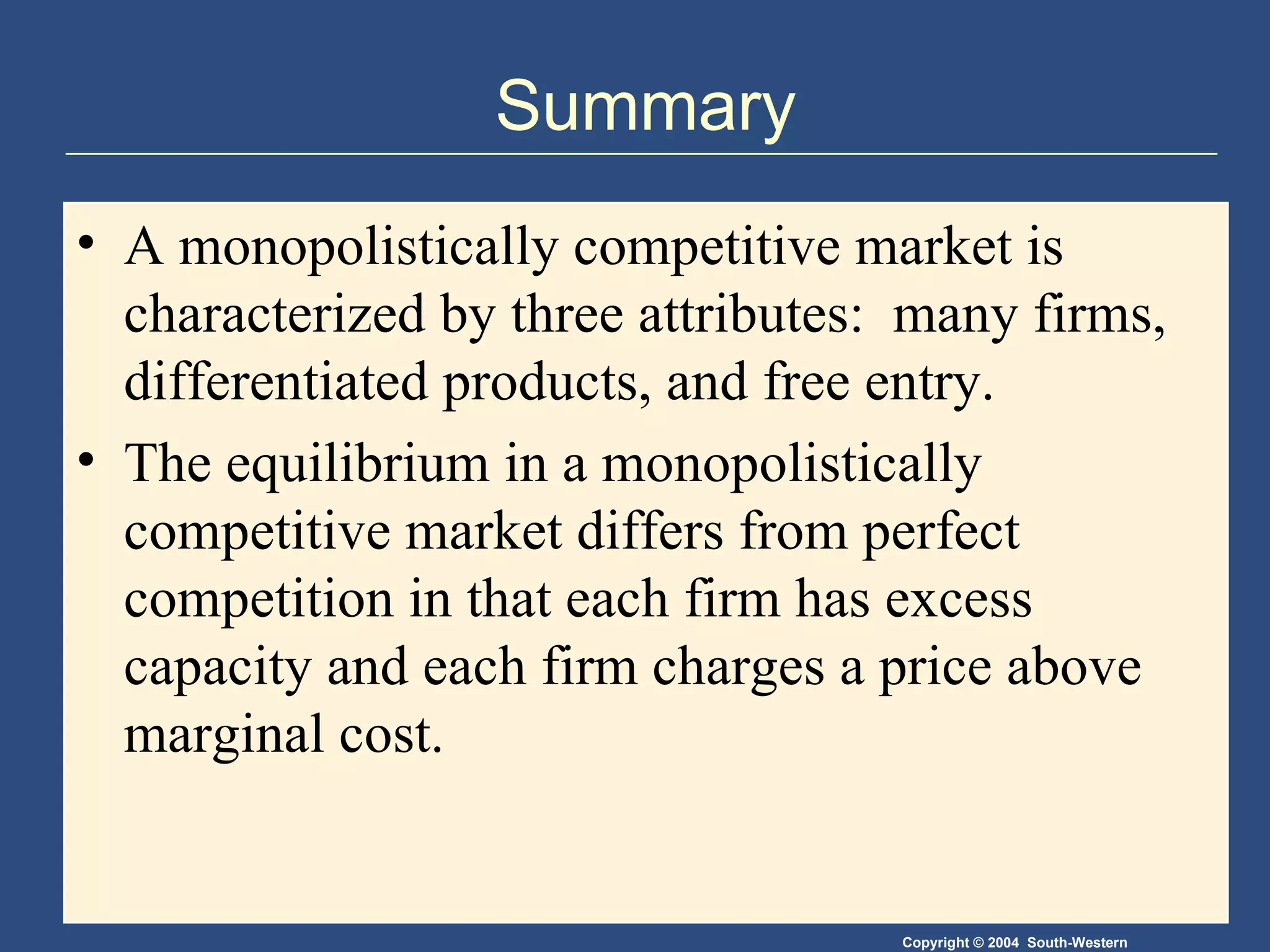 Summary A monopolistically competitive market is characterized by three attributes:  many firms, differentiated products, and free entry. The equilibrium in a monopolistically competitive market differs from perfect competition in that each firm has excess capacity and each firm charges a price above marginal cost. 