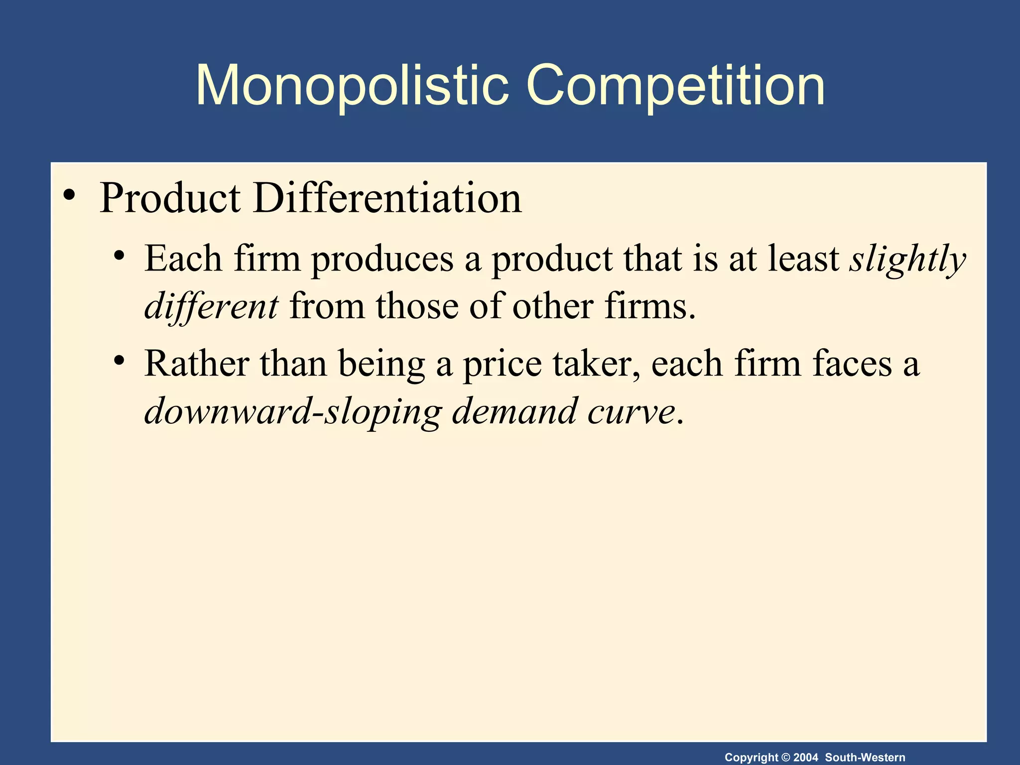Monopolistic Competition  Product Differentiation Each firm produces a product that is at least  slightly different  from those of other firms. Rather than being a price taker, each firm faces a  downward-sloping demand curve . 