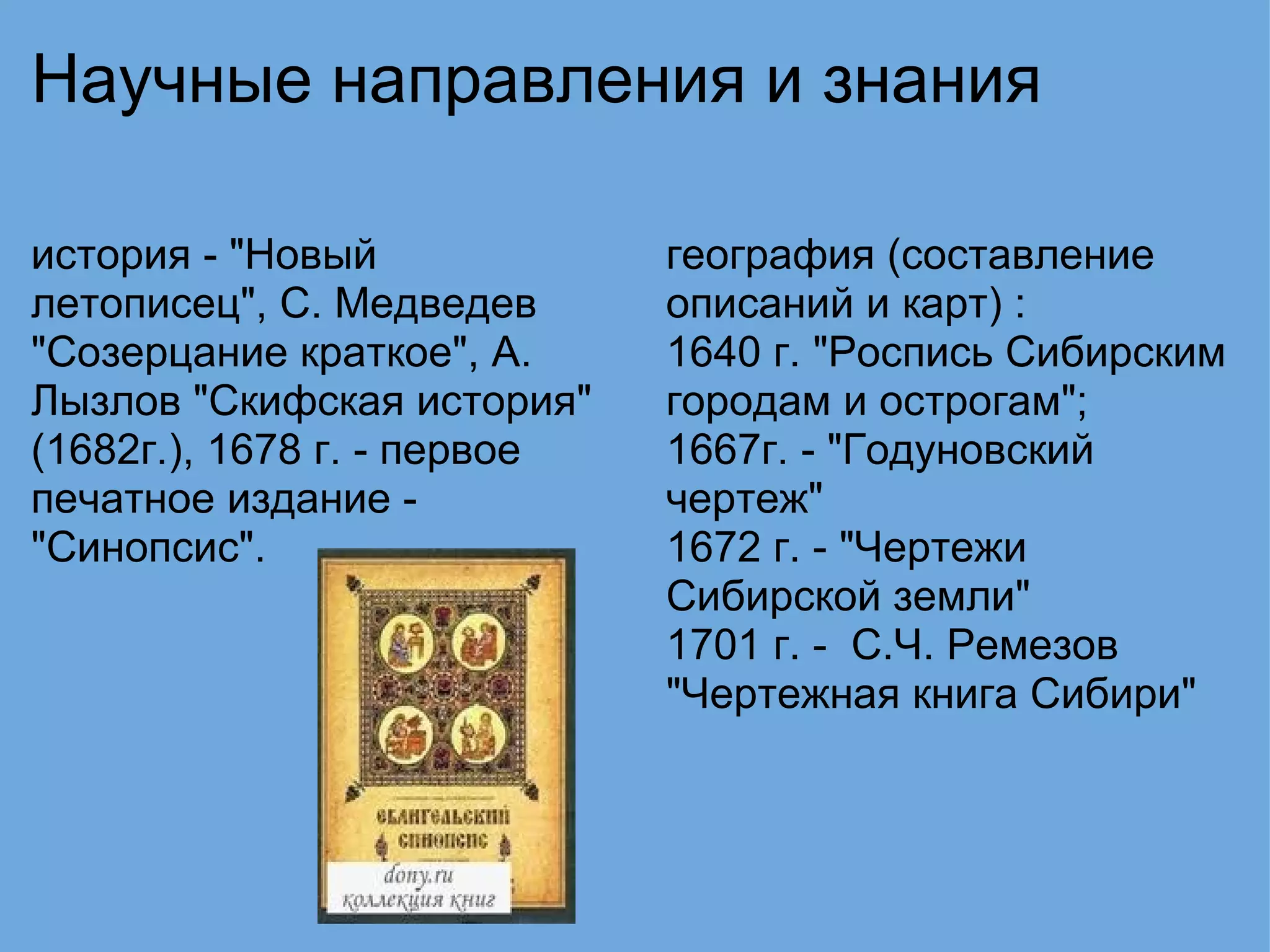 Научные направления и знания история - "Новый летописец", С. Медведев "Созерцание краткое", А. Лызлов "Скифская история" (1682г.), 1678 г. - первое печатное издание - "Синопсис".   география (составление описаний и карт) : 1640 г. "Роспись Сибирским городам и острогам"; 1667г. - "Годуновский чертеж" 1672 г. - "Чертежи Сибирской земли" 1701 г. -  С.Ч. Ремезов "Чертежная книга Сибири" 
