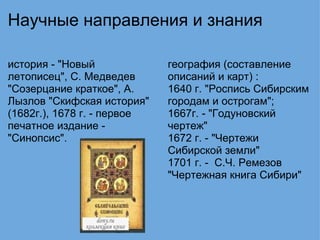 Научные направления и знания история - "Новый летописец", С. Медведев "Созерцание краткое", А. Лызлов "Скифская история" (1682г.), 1678 г. - первое печатное издание - "Синопсис".   география (составление описаний и карт) : 1640 г. "Роспись Сибирским городам и острогам"; 1667г. - "Годуновский чертеж" 1672 г. - "Чертежи Сибирской земли" 1701 г. -  С.Ч. Ремезов "Чертежная книга Сибири" 