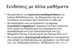 1822: Συνειδητοποιώντας ότι η προσπάθειά του να βοηθήσει διπλωματικά την Ελληνική 
Επανάσταση είναι ασυμβίβαστη με την εξωτερική πολιτική που ακολουθεί ο Τσάρος 
Αλέξανδρος, ο Καποδίστριας παραιτείται από τη θέση του υπουργού Εξωτερικών της Ρωσίας, 
φεύγει από τη χώρα και εγκαθίσταται στη Γενεύη της Ελβετίας. Εκεί αναπτύσσει σημαντική 
δραστηριότητα υπέρ της Ελληνικής επανάστασης. 
1827: Η Γ΄ Εθνοσυνέλευση της Τροιζήνας εκλέγει τον Ιωάννη Καποδίστρια πρώτο Κυβερνήτη της 
Ελλάδας για μια επταετία. 
1828: Ο Καποδίστριας φτάνει στην Ελλάδα όπου επικρατεί το χάος. 
Στο διπλωματικό πεδίο, θέτει ως κύριους σκοπούς την αναγνώριση της ανεξαρτησίας της Ελλάδας 
και την εξασφάλιση όσο το δυνατόν περισσότερων εδαφών για το ελληνικό κράτος. 
Παράλληλα, επιδιώκει τη δημιουργία ενός σύγχρονου κράτους με ισχυρή κεντρική εξουσία κατά τα 
πρότυπα των αναπτυγμένων κρατών της δυτικής Ευρώπης. Η επιδίωξή του αυτή θα τον φέρει, 
σύντομα, αντιμέτωπο με εκείνους τους ισχυρούς παράγοντες της ελληνικής κοινωνίας 
(πρόκριτοι της προεπαναστατικής περιόδου) που επιθυμούσαν τη διατήρηση της τοπικής τους 
εξουσίας και τη διοικητική πολυδιάσπαση του κράτους. 
1830: Υπογράφεται το Πρωτόκολλο του Λονδίνου (3 Φεβρουαρίου 1830), γνωστό και ως 
Πρωτόκολλο της Ανεξαρτησίας, με το οποίο οι Δυνάμεις αποδέχονται την ίδρυση ανεξάρτητου 
ελληνικού κράτους. Το γεγονός αποτελεί μεγάλη διπλωματική επιτυχία του Καποδίστρια. 
Παράλληλα, οι Δυνάμεις αποφασίζουν τον περιορισμό της ελληνικής επικράτειας (συνοριακή 
γραμμή Αχελώου-Σπερχειού) ως αντάλλαγμα για την παραχώρηση ανεξαρτησίας. Ο 
Καποδίστριας αρχίζει νέο διπλωματικό αγώνα για να αποφευχθεί ο περιορισμός των 
ελληνικών συνόρων. 
Την ίδια στιγμή φουντώνουν στο εσωτερικό οι αντιπολιτευτικές κινήσεις εναντίον του Κυβερνήτη. 
Ο Καποδίστριας συγκρούεται με την ισχυρή οικογένεια Μαυρομιχάλη της Μάνης, συλλαμβάνει 
και φυλακίζει τον αρχηγό της Πετρόμπεη Μαυρομιχάλη. 
1831: Οι Δυνάμεις αποδέχονται, μετά και τις ασφυκτικές πιέσεις που τους ασκεί ο Καποδίστριας, 
τη βελτίωση των ελληνικών συνόρων (συνοριακή γραμμή Αμβρακικού-Παγασητικού). 
Παράλληλα, η σκληρή αντιπολίτευση που ασκείται εναντίον του Καποδίστρια δημιουργεί 
ατμόσφαιρα αναταραχής και εξάπτει τα πολιτικά πάθη. Στο πλαίσιο αυτό, ο Καποδίστριας 
δολοφονείται στο Ναύπλιο από τους Γεώργιο και Κωνσταντίνο Μαυρομιχάλη 
 