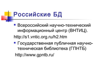 Российские БД
 Всероссийский научно-технический
информационный центр (ВНТИЦ).
http://s1.vntic.org.ru/h2.htm
 Государственная публичная научно-
техническая библиотека (ГПНТБ)
http://www.gpntb.ru/
 