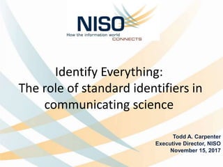 Identify Everything:
The role of standard identifiers in
communicating science
Todd A. Carpenter
Executive Director, NISO
November 15, 2017
 