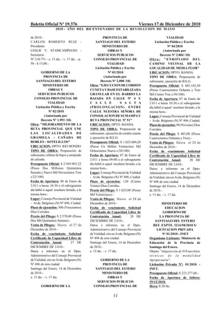 Boletín Oficial Nº 19.376                                                           Viernes 17 de Diciembre de 2010
                    2010 - AÑO DEL BICENTENARIO DE LA REVOLUCION DE M AYO

de 2010.-                                               PROVINCIA DE                                     VIALIDAD
CARLOS ROBERTO RUIZ -                             SANTIAGO DEL ESTERO                         Licitación Pública y Escrita
Presidente.                                            MINISTERIO DE                                      Nº 04/2010
LESLIE Y. STAMCAMPIANO -                                     OBRAS Y                                  (Autorizada por
Secretaria.                                        SERVICIOS PUBLICOS                              Decreto Nº 2.004 /10)
Nº 210.751 - e. 15 dic. - v. 17 dic. - p.       CONSEJO PROVINCIAL DE                     O b r a : " E NRI PI ADO D E L
50 - $ 15,00.-                                              VIALIDAD                      CAMINO VECINAL DE LA
                                                 Licitación Pública y Escrita             LOCALIDAD DE MEDIA FLOR"
        GOBIERNO DE LA                                       Nº 03/2010                   UBICACION: DPTO. BANDA
           PROVINCIA DE                                  (Autorizada por                  TIPO DE OBRA: Preparación de
     SANTIAGO DEL ESTERO                             Decreto Nº 2.000 /10)                subrasante, ejecución de B.E.G.
          MINISTERIO DE                      Obra: "EJECUCION DE CORDON                   Presupuesto Oficial: $ 483.103,50
                OBRAS Y                      CUNETA Y BASE ESTABILIZADA                   (Pesos Cuatrocientos Ochenta y Tres
      SERVICIOS PUBLICOS                     GRANULAR EN EL BARRIO LA                     Mil Ciento Tres c/50/100).
   CONSEJO PROVINCIAL DE                     BAJADA EN CALLE Nº 4 Y                       Fecha de Apertura: 07 de Enero de
               VIALIDAD                      C A L L E               S A L T A            2.011 a horas 10:30 o el subsiguiente
    Licitación Pública y Escrita             (P R OL ONGACI ON) ENTR E                    día hábil si aquel resultare feriado, a la
                Nº 02/2010                   CALLE NUESTRA SEÑORA DE                      misma hora.-
            (Autorizada por                  CONSOLACION DE SUMAMPA Y                     Lugar: Consejo Provincial de Vialidad
        Decreto Nº 1.993 /10)                RUTA PROVINCIAL Nº 51"                       - Avda. Belgrano (N) Nº 496, Ciudad.
Obra: "MEJORAMIENTO DE LA                    UBICACION: DPTO. BANDA                       Plazo de ejecución: 90 (Noventa) Días
RUTA PROVINCIAL QUE UNE                      TIPO DE OBRA: Preparación de                 Corridos.
LAS LOCALIDADES DE                           subrasante, ejecución de cordón cuneta       Precio del Pliego: $ 483,00 (Pesos
GRAMILLA - CAÑADA DE                         y ejecución de B.E.G.                        Cuatrocientos Ochenta y Tres).-
ROBLES - SOTELILLOS"                         Presupuesto Oficial: $ 1.025.809,20          Venta de Pliegos: Hasta el 28 de
UBICACION: DPTO. RIO HONDO                   (Pesos Un Millón Veinticinco Mil             Diciembre de 2010.-
TIPO DE OBRA: Preparación de                 Ochocientos Nueve c/20/100).                 Fecha de vencimiento Solicitud
subrasante, relleno de bajos y enripiado     Fecha de Apertura: 07 de Enero de            Certificado de Capacidad Libre de
de calzada.                                  2.011 a horas 09:00 o el subsiguiente        Contratación Anual:              28 DE
Presupuesto Oficial: $ 2.569.903,22          día hábil si aquel resultare feriado, a la   DICIEMBRE DE 2.010.-
(Pesos Dos Millones Quinientos               misma hora.-                                 Datos e informes en el Dpto.
Sesenta y Nueve Mil Novecientos Tres         Lugar: Consejo Provincial de Vialidad        Administrativo del Consejo Provincial
c/22/100).                                   - Avda. Belgrano (N) Nº 496, Ciudad.         de Vialidad, sito en Avda. Belgrano (N)
Fecha de Apertura: 06 de Enero de            Plazo de ejecución: 120 (Ciento              Nº 496 de esta ciudad.
2.011 a horas 10:30 o el subsiguiente        Veinte) Días Corridos.                       Santiago del Estero, 14 de Diciembre
día hábil si aquel resultare feriado, a la   Precio del Pliego: $ 1.025,00 (Pesos         de 2010.-
misma hora.-                                 Mil Veinticinco).-                           e. 15 dic. - v. 17 dic.
Lugar: Consejo Provincial de Vialidad        Venta de Pliegos: Hasta el 28 de
- Avda. Belgrano (N) Nº 496, Ciudad.         Diciembre de 2010.-                                       MINISTERIO DE
Plazo de ejecución: 300 (Trescientos)        Fecha de vencimiento Solicitud                              EDUCACION
Días Corridos.                               Certificado de Capacidad Libre de                          GOBIERNO DE
Precio del Pliego: $ 2.570,00 (Pesos         Contratación Anual:              28 DE                  LA PROVINCIA DE
Dos Mil Quinientos Setenta).-                DICIEMBRE DE 2.010.-                               SANTIAGO DEL ESTERO
Venta de Pliegos: Hasta el 27 de             Datos e informes en el Dpto.                     REF. EXPTE. 3214/58/2010 S/
Diciembre de 2010.-                          Administrativo del Consejo Provincial               LICITACION PRIVADA
Fecha de vencimiento Solicitud               de Vialidad, sito en Avda. Belgrano (N)                    Nº 01/2010 - INET
Certificado de Capacidad Libre de            Nº 496 de esta ciudad.                       Organismo Licitante: Ministerio de
Contratación Anual:              27 DE       Santiago del Estero, 14 de Diciembre         Educación de la Provincia de
DICIEMBRE DE 2.010.-                         de 2010.-                                    Santiago del Estero.
Datos e informes en el Dpto.                 e. 15 dic. - v. 17 dic.                      Objeto: "Adquisición de 910 mochilas
Administrativo del Consejo Provincial                                                     t é c n i c a s d e l a mo d a l i d a d
de Vialidad, sito en Avda. Belgrano (N)             GOBIERNO DE LA                        Agropecuaria".
Nº 496 de esta ciudad.                               PROVINCIA DE                         Licitación Privada Nº: 01/2010. -
Santiago del Estero, 14 de Diciembre             SANTIAGO DEL ESTERO                      INET.
de 2010.-                                            MINISTERIO DE                        Presupuesto Oficial: $ 223.277,60.-
e. 15 dic. - v. 17 dic.                                 OBRAS Y                           Fecha de Apertura de Sobres:
                                                  SERVICIOS PUBLICOS                      29/12/2010.
        GOBIERNO DE LA                          CONSEJO PROVINCIAL DE                     Hora: 8:30 Hs.

                                                                11
 