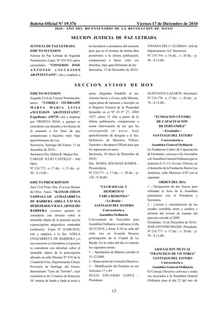 Boletín Oficial Nº 19.376                                                          Viernes 17 de Diciembre de 2010
                    2010 - AÑO DEL BICENTENARIO DE LA REVOLUCION DE M AYO

                                 SECCION JUSTICIA DE PAZ LETRADA
JUSTICIA DE PAZ LETRADA                     los herederos y acreedores del causante     VIVIANA DEL C. GUZMAN - Jefe de
EDICTO SUCESION                             para que en el término de treinta días      Departamento A/C Secretaría.
Justicia de Paz Letrada de Segunda          posteriores a la última publicación,        Nº 210.754 - e. 16 dic. - v. 20 dic. - p.
Nominación, Expte. Nº 434.362, autos        comparezcan a hacer valer sus               50 - $ 15,00.-
caratulados: "CISNEROS JOSE                 derechos, bajo apercibimiento de ley.
ANTONIO s/SUCESION                          Secretaría, 13 de Diciembre de 2010.-
AB-INTESTATO", cita y emplaza a


                                    SECCION AVISOS DE HOY
EDICTO SUCESION                             oeste, Alejandro Pandolfi; al sur,          GUSTAVO O. LAZARTE - Secretario.
Juzgado Civil de Tercera Nominación,        Antonio Savio y al este, calle Moreno,      Nº 210.778 - e. 17 dic. - v. 20 dic. - p.
autos: "CORREA ITURRASPE                    según plano de mensura, e inscripto en      70 - $ 15,00.-
MARTA MARI A LUISA                          el Registro General de la Propiedad
s/SUCESION AB-INTESTATO",                   Inmueble en el Nº 43 Fº 27, AÑO
Expediente: 430735, cita y emplaza          1927, plazo 15 días a partir de la                "FUNDACION CENTRO
por TREINTA DIAS, a quienes se              última publicación, comparezcan a                   DE CAPACITACION
consideren con derecho a los bienes de      tomar intervención de ley que les                     DE FERNANDEZ"
la causante a los fines de que              corres ponda en a ut os , b a jo                         - Fernández -
comparezcan a hacerlos valer, bajo          apercibimiento de designar a la Sra.             SANTIAGO DEL ESTERO
apercibimiento de Ley.                      Defensora de Menores, Pobres,                           Convocatoria a
Secretaría, Santiago del Estero, 15 de      Ausentes e Incapaces Oficial para que           Asamblea General Ordinaria
diciembre de 2010.-                         los represente en autos.                    La Fundación Centro de Capacitación
Secretaria Dra. Delcia R. Mujica Paz.       Secretaría, 10 (diez) de Diciembre de       de Fernández, convoca a los Asociados
CARLOS JULIO CASTILLO - Jefe                2010.-                                      a la Asamblea General Ordinaria que se
Dpto.                                       Dra. MARIA SOLEDAD RAMOS -                  realizará el 21-12-10 a las 10 horas, en
Nº 210.772 - e. 17 dic. - v. 21 dic. - p.   Prosecretaria.                              el domicilio de la Fundación Barrio Las
50 - $ 15,00.-                              Nº 210.771 - e. 17 dic. - v. 20 dic. - p.   Américas, calle Matienzo S/Nº con el
                                            150 - $ 30,00.-                             siguiente:
EDICTO PRESCRIPCION                                                                               ORDEN DEL DIA:
Juez Civil Frías, Dra. Eva Luz Ramos                 "CLUB SOCIAL Y                     1 - Designación de dos Socios para
de Ortiz. Autos: "KASSAB ZIDAN                          DEPORTIVO                       refrendar el Acta de la Asamblea
SAHDALLAH c/CHAZARRETA                              TABLA REDONDA"                      juntamente con el Presidente y
DE BARRERA ADELA Y/O SUS                                 - La Banda -                   Secretario.
HEREDEROS Y RAUL ARNOLDO                         SANTIAGO DEL ESTERO                    2 - Lectura y consideración de los
                                                       Convocatoria a                   estados contables notas y cuadros e
BARRERA y/contra quienes se
                                                    Asamblea Ordinaria                  informe del revisor de cuentas del
consideren con derecho sobre el
                                            Convocatoria de Asociados para              ejercicio cerrado al 2009.
inmueble objeto de la presente acción
                                                                                        Fernández, 16 de Diciembre de 2010.-
s/prescripción adquisitiva veinteañal       Asamblea Ordinaria a realizarse el día
                                                                                        JOSE ANTONIO MAJER - Presidente.
(ordinario). Expte. Nº 16.046/2010,         26/12/2010, a horas 8:30 en sede del
                                                                                        Nº 210.777 - e. 17 dic. - v. 20 dic. - p.
cita y emplaza a la Sra. ADELA              club, sito en Avenida Besares
                                                                                        70 - $ 15,00.-
CHAZARRETA DE BARRERA y/o                   prolongación de la Ciudad de La
sus sucesores y/o herederos y/o quienes     Banda. En la orden del día se tratarán
se consideren con derechos sobre el         los siguientes temas:
                                                                                             ASOCIACION MUTUAL
inmueble objeto de la prescripción          1. - Aprobación de Balance cerrado el        "FRANCISCO DE VICTORIA"
ubicado en calle Moreno Nº 678 de la        31/12/2009.                                     SANTIAGO DEL ESTERO
Ciudad de Frías, Departamento Choya,        2. - Renovación de Comisión Directiva.                Convocatoria a
Provincia de Santiago del Estero,           3. - Modificación del Estatuto en sus          Asamblea General Ordinaria
denominado "Lote de Terreno", cuya          Artículos 17 y 49.                          El Consejo Directivo convoca a todos
extensión es de 12 metros de frente por     HUGO EDUARDO LOPEZ -                        sus asociados a la Asamblea General
50 metros de fondo y linda al norte y       Presidente.                                 Ordinaria para el día 22 del mes de


                                                              13
 
