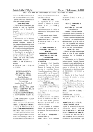 Boletín Oficial Nº 19.376                                                           Viernes 17 de Diciembre de 2010
                    2010 - AÑO DEL BICENTENARIO DE LA REVOLUCION DE M AYO

Enero del año 2011, en el domicilio de      18 horas en el local Institucional sito en   A.P.D.H.
calle 25 de Mayo Nº 393 de esta ciudad      la localidad de Vinará.                      Nº 210.767 - e. 17 dic. - v. 20 dic. - p.
Capital de la Provincia de Santiago del               ORDEN DEL DIA:                     90 - $ 22,50.-
Estero, para tratar lo siguiente:           1º.- Aprobación de los estados
          ORDEN DEL DIA:                    contables y memoria del ejercicio                  MUTUAL EMPLEADOS
1.- Elección de dos (2) asociados para      cerrado el día 31/12/2008 y                                 I.P.V.U.
refrendar el Acta de Asamblea,              31/12/2009.                                       SANTIAGO DEL ESTERO
juntamente con el Presidente y              2º Renovación parcial del Consejo de                    Convocatoria a
Secretario.                                 Administración por expiración de los             Asamblea General Ordinaria
2.- Consideración del Informe de los        mandatos.                                    La Comisión Directiva de la Mutual de
motivos por el cual se convoca fuera de     3º.- Otros temas de Interés General.         Empleados del Instituto Provincial de
término.
                                            CLAUDIO ALDERETE - Presidente                Vivienda y Urbanismo, convoca a todos
3.- Consideración de la Memoria,
                                            MARIELA FLORES - C.P.N.                      sus asociados a la Asamblea General
balance General, Cuadro de Gastos y
                                            Nº 210.768 - e. 17 dic. - v. 17 dic. - p.    Ordinaria para el día 20 de Enero de
Recursos, Inventario, Proyecto de
                                            85 - $ 22,50.-                               2011 a las 18:00 horas en el domicilio
Distribución de Excedentes y demás
                                                                                         de la Entidad, sito en Avda. Belgrano
Cuadros Contables Anexos y el informe
                                                  LA ASOCIACION CIVIL                    (S) Nº 2050, para tratar lo siguiente:
de la Junta Fiscalizadora del Ejercicio
                                               ASAMBLEA PERMANENTE                                ORDEN DEL DIA:
cerrado al 30 de junio del año 2010.
                                                           POR LOS                       1.- Elección de 2 (dos) asociados para
4.- Consideración y aprobación de
convenio realizado con la Dirección            DERECHOS HUMANOS DE                       firmar el acta de esta asamblea
Gral. de informática de la Provincia.            SANTIAGO DEL ESTERO                     juntamente con el Presidente y
MARIA DE LAS MERCEDES                                   Convocatoria a                   Secretario.
ARREDONDO - Presidente                       Asamblea General Extraordinaria             2.- Consideración de la Memoria,
MARIA ELISA CARRANZA -                      RUBRO 39.A.                                  Balance General, Cuenta de Gastos y
Secretaria                                  La Asociación Civil Asamblea                 Recursos, Proyecto de Distribución de
Nº 210.769 - e. 17 dic. - v. 20 dic. - p.   Permanente Por Los Derechos                  Excedentes y demás Estados Contables,
95 - $ 22,50.-                              Humanos de Santiago del Estero,              Anexos e Informes de la Junta
                                            convoca a Asamblea General                   Fiscalizadora de los ejercicios cerrados
      FUNDACION MUSICA                      Extraordinaria a celebrarse el día 10 de     al 30/10/2008; 30/10/2009 y
      ESPERANZA - FILIAL                    febrero de 2011, a las 20 hs., con 30        30/10/2010.
     VINARA Y RIO HONDO-                    minutos de tolerancia, en la sede social     3.- Elección de la Junta Electoral
          Dpto. Río Hondo -                 de calle 24 de Septiembre Nº 263, 2º         compuesta de acuerdo a normas
     SANTIAGO DEL ESTERO                    piso, local 222/223, ciudad Capital,         estatutarias.
           Convocatoria a                   para tratar el siguiente:                    4.- Elección del Consejo Directivo y
   Asamblea Anual - Elección de                       ORDEN DEL DIA:                     Junta Fiscalizadora, titulares y
             Autoridades                    1.- Lectura del Cronograma Electoral.        suplentes por terminación de mandato.
RAZON SOCIAL: FUNDACION                     2.- Elección de autoridades titulares y      Santiago del Estero, 16 de Diciembre
MUSICA ESPERANZA FILIAL                     suplentes.                                   de 2010.-
VINARA Y RIO HONDO.                         3.- Designación de dos socios para           MARIA JOSEFINA CASTRO -
FECHA DE LA CONVOCATORIA:                   firmar el Acta.                              Presidente
21 DE DICIEMBRE DE 2010. Hs.                Cronograma Electoral:                        ROBERTO LUNA - Secretario
18.-                                        El Padrón de Socios será exhibido            Nº 210.765 - e. 17 dic. - v. 20 dic. - p.
LUGAR: FUNDACION MUSICA                     desde el día 05/01/11, a las 10 hs., en      100 - $ 22,50.-
ESPERANZA VINARA.                           la sede social. Podrán plantearse
Señores consejeros de la Fundación          objeciones al mismo hasta el día             JUSTICIA DE PAZ LETRADA
MUSICA ESPERANZA VINARA:                    26/01/11, a las 10 hs.                       EDICTO NOTIFICACION
El Consejo de Administración de la          Las listas completas de candidatos           Juzgado de Paz Letrado de Segunda
Fundación..CLAUDIO ALDERETE,                deberán ser presentadas para su              Nominación. Autos: "VALLE
D.N.I. 18.377.227 en su reunión del día     oficialización hasta el día 01/02/11, a      FERTIL SA c/CHAVEZ HECTOR
15/12/2010, resolvió convocar a los         las 10 hs.                                   RUBEN s/COBRO DE PESOS".
señores consejeros a celebrar la reunión    ANTENOR R. FERREYRA -                        SANTIAGO DEL ESTERO 24 de
anual, la cual tendrá lugar el día 21 de    Presidente A.P.D.H.                          NOVIEMBRE de 2010 Por presentado,
Diciembre del año Dos Mil Diez a las        MARIA LORENA SILY - Secretaria               con domicilio legal constituido y por



                                                               14
 