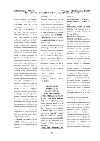 Boletín Oficial Nº 19.376                                                             Viernes 17 de Diciembre de 2010
                         2010 - AÑO DEL BICENTENARIO DE LA REVOLUCION DE M AYO

terceros o asociada a terceros, en el país     7) CAPITAL: El capital social se fija       14-12-2010
o en el extranjero a las siguientes            en la suma de pesos SEIS MIL con            DENOMINACION                  SOCIAL:
actividades: BAR, RESTORANTE,                  00/100 ($ 6.000,00) dividido en             "DESMOTADORA                  SANTIAGO
RESTOBAR,           PUB,        EVENTOS        Sesenta (60) cuotas de pesos cien con       S.A."
SO C I ALES,        ALQ UIL E R         DE     00/100 de valor nominal cada una, las       DOMICILIO SOCIAL Y SEDE
VAJILLAS, GASTRONOMICO Y                       que se encuentran totalmente suscriptas     SOCIAL: Ruta Nacional Nº 34 y

VENTA            DE        INSUMOS             por cada uno de los socios, según el        entrada 4334 Icaño, provincia de
                                                                                           Santiago del Estero.-
GASTRONOMICOS, para tal fin los                siguiente detalle: La Sra. NAZARENA
                                                                                           DURACION : Veinte años.-
socios podrán ejecutar los actos               FLORES, aporta 50 cuotas, el señor
                                                                                           OBJETO SOCIAL: La sociedad tiene
tendientes al cumplimiento del objeto          LAZARTE GUSTAVO OSVALDO,
                                                                                           por objeto realizar por cuenta propia o
social como ser: a) Adquirir, enajenar,        aporta 10 cuotas.
                                                                                           de terceros o asociada a terceros en
arrendar, permutar, ceder a cualquier          Este capital se aporta e integra en un
                                                                                           cualquier punto de la República o en el
título bienes muebles e inmuebles; b)          veinticinco por ciento (25%) en dinero
                                                                                           extranjero       de     las    siguientes
Tomar y dar préstamos de dinero                en efectivo. Todo el saldo adeudado por     operaciones: A) AGROPECUARIAS:
garantizados o no con derechos reales          los socios en concepto de integración       Mediant e       la     explotación        de
prendas o fianzas personales; c)               debe ser completado hasta en un             establecimientos         agrícolas        y/o
Registrar, ceder, inscribir, transferir o      término no mayor de dos (2) años a          ganaderos y/o frutícolas, hortícola,
arrendar marcas y patentes; d) Percibir,       contar del día hoy. La reunión de socios    cultivos    forestales,       oleaginosas,
hacer y aceptar pagos, transacciones,          dispondrá el momento en que se              tambos, cabañas y explotaciones
novaciones, remisiones,           quitas y     resolverá la integración a los fines de     granjeras, acopio, compra y venta de
esperas de las deudas que la sociedad          hacer cumplir con la         obligación     semillas,    cereales y oleaginosas,
tuviera con terceros o éstos con ella; e)      asumida por los socios.                     envases textiles o plásticos, herbicidas,
Otorgar o revocar poderes especiales o         PAULA VERONICA SAYAGO -                     ins e ct icida s ,     he rra mientas      y
generales, tanto administrativos como          Contador Público.                           maquinarias      de uso        agrícola    y
jurídicos, pudiendo asimismo aceptar           Nº 210.773 - e. 17 dic. - v. 17 dic. - p.   ganaderos, explotación de todas las

comisiones,        cons ignaciones        o                                                actividades agrícola - ganaderas en
                                               400 - $ 82,50.-
mandatos; f) Operar con todos los                                                          general, tanto en establecimientos
                                                                                           propios como de terceros realizando las
bancos sean oficiales, mixtos o                        "DESMOTADORA
                                                                                           labores ciclo agrícola, o solamente
privados     o    con     las    compañías              SANTIAGO S.A."
                                                                                           algunas de ellas pudiendo referirse a la
financieras, pudiendo gestionar créditos              CONSTITUCION DE
                                                                                           explotación integral de la actividad
de todo tipo con garantía personal,                  SOCIEDAD ANONIMA
                                                                                           forestal por medio de establecimientos
prendaria e hipotecaria; g) Ejercer por        SOCIOS INTEGRANTES: MARIO
                                                                                           frutícolas y cultivos forestales y
sí o por representantes todas las              DANIEL MARTINEZ GOMEZ,
                                                                                           asimismo a la explotación total o
acciones y defensas judiciales que crea        D.N.I. Nº 20.232.667, argentino,
                                                                                           parcial de la actividad ganadera, tanto
conveniente ejercer en defensa de sus          casado, empresario, nacido el 16 de
                                                                                           en la cría de animales de raza, tambo o
derechos, la que incluye comprometerse         julio de 1968, con domicilio real en
                                                                                           para concurso de granja, avicultura y
                                               calle 25 de Mayo Nº 261 de la ciudad
como       árb it r os    y     a miga b les                                               apicultura,      podrá        realizar     la
                                               de Añatuya, Dpto. Gral. Taboada,
componedores; h) Realizar todo tipo de                                                     adquisición,            explotación,
                                               SDE, y el Sr. CLAUDIO TRONO,
operaciones necesarias para el mejor                                                       arrendamiento, compraventa, permuta y
                                               D.N.I Nº 16.008.275,          argentino,
cumplimiento de sus fines.                                                                 administración de campos propios y/o
                                               casado, empresario, nacido el día 22 de
6) PLAZO: Su duración es de                                                                ajenos, siembra directa y/o a porcentaje
                                               Agosto de 1962, domiciliado en Bº
VEINTE AÑOS, a contar de la                                                                de cereales      y/o     oleaginosas. B)
                                               Trungelitti, el Zanjón, Dpto. Capital
inscripción en el Registro Público de                                                      SERVICIOS: Mediante asistencia
                                               SDE ciudad.
Comercio.                                                                                  técnica, organización y asesoramiento
                                               FECHA DEL INSTRUMENTO:


                                                                   16
 
