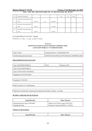 Boletín Oficial Nº 19.376                                                             Viernes 17 de Diciembre de 2010
                    2010 - AÑO DEL BICENTENARIO DE LA REVOLUCION DE M AYO


  32    ESTADO NACIONAL                                                                   165         131      1946

  33    ALFONSO M ALDONADO

        y Otro                           LOTE 4              6-1           05-0035

  34    ALFONSO M ALDONADO
        y Otro                           LOTE 3                            05-0034

  35    ALFONSO M ALDONADO
        y Otro                           LOTE 2                             05-003



LAUTARO PERALTA GALVAN - Abogado
Nº 210.776 - e. 17 dic. - v. 17 dic. - p. 500 - $ 112,50.-


                                                  (I.N.T.A.)
                             INSTITUTO NACIONAL DE TECNOLOGIA AGROPECUARIA
                                   LICITACION PUBLICA Nº 2 EJERCICIO 2010.


 Lugar y Fecha                                                 Santiago del Estero, 14 de Diciembre 2010

 Nombre del organismo contratante                              INSTITUTO NACIONAL DE TECNOLOGIA AGROPECUARIA


PROCEDIMIENTO DE SELECCION


 Tipo. LICITACION PUBLICA                                      Nº 02                       Ejercicio: 2010

 Tipo: LICITACION PUBLICA

 Clase: ETAPA UNICA NACIONAL

 Modalidad: LLAVE EN MANO


 Expediente Nº: 429/2010


 Rubro Comercial: 81 - Construcciones


 Objeto de la Contratación: Construcción de Laboratorios de Suelos y Forrajes - 1ra. Etapa


RETIRO O ADQUISICION DE PLIEGOS


                        Lugar/Dirección                                                    Plazo y Horario

 Saniago del Estero, Jujuy Nº 850-4200                                 Desde el 16/12/2010 y hasta el 03/01/2011
 Santiago del Estero                                                   de Lunes a Viernes de 08:00 H. A 15:00 Hs.


CONSULTA DE PLIEGOS


                        Lugar/Dirección                                                    Plazo y Horario




                                                                   22
 