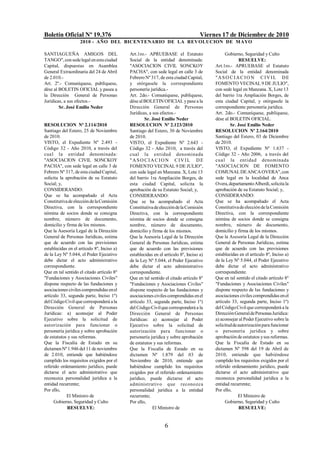 Boletín Oficial Nº 19.376                                                          Viernes 17 de Diciembre de 2010
                    2010 - AÑO DEL BICENTENARIO DE LA REVOLUCION DE M AYO

SANTIAGUEÑA AMIGOS DEL                      Art.1ro.- APRUEBASE el Estatuto                  Gobierno, Seguridad y Culto
TANGO", con sede legal en esta ciudad       Social de la entidad denominada:                          RESUELVE:
Capital, dispuestas en Asamblea             "ASOCIACION CIVIL SONCKOY                   Art.1ro.- APRUEBASE el Estatuto
General Extraordinaria del 24 de Abril      PACHA", con sede legal en calle 3 de        Social de la entidad denominada
de 2.010.-                                  Febrero Nº 317, de esta ciudad Capital,     "ASO CIACIO N CIVIL DE
Art. 2º.- Comuníquese, publíquese,          y otórgasele la correspondiente             FOMENTO VECINAL 9 DE JULIO",
dése al BOLETIN OFICIAL y pasea a           personería jurídica.-                       con sede legal en Manzana. X, Lote 13
la Dirección General de Personas            Art. 2do.- Comuníquese, publíquese,         del barrio 1ra Ampliación Borges, de
Jurídicas, a sus efectos.-                  dése al BOLETIN OFICIAL y pase a la         esta ciudad Capital, y otórgasele la
        Sr. José Emilio Neder               Dirección General de Personas               correspondiente personería jurídica.
                                            Jurídicas, a sus efectos.-                  Art. 2do.- Comuníquese, publíquese,
                                                    Sr. José Emilio Neder               dése al BOLETIN OFICIAL.
RESOLUCION Nº 2.114/2010                    RESOLUCION Nº 2.123/2010                            Sr. José Emilio Neder
Santiago del Estero, 25 de Noviembre        Santiago del Estero, 30 de Noviembre        RESOLUCION Nº 2.164/2010
de 2010.                                    de 2010.                                    Santiago del Estero, 03 de Diciembre
VISTO, el Expediente Nº 2.493 -             VISTO, el Expediente Nº 2.643 -             de 2010.
Código 32 - Año 2010, a través del          Código 32 - Año 2010, a través del          VISTO, el Expediente Nº 1.637 -
cual la entidad denominada:                 cual la entidad denominada                  Código 32 - Año 2006, a través del
"ASOCIACION CIVIL SONCKOY                   " A S O C I A C IO N CIV IL D E             cua l la entidad denominada
PACHA", con sede legal en calle 3 de        FOMENTO VECINAL 9 DE JULIO",                "ASOCIACION DE FOMENTO
Febrero Nº 317, de esta ciudad Capital,     con sede legal en Manzana. X, Lote 13       COMUNAL DE ANCA OVERA", con
solicita la aprobación de su Estatuto       del barrio 1ra Ampliación Borges, de        sede legal en la localidad de Anca
Social; y,                                  esta ciudad Capital, solicita la            Overa, departamento Alberdi, solicita la
CONSIDERANDO:                               aprobación de su Estatuto Social; y,        aprobación de su Estatuto Social; y,
Que se ha acompañado el Acta                CONSIDERANDO:                               CONSIDERANDO:
Constitutiva de elección de la Comisión     Que se ha acompañado el Acta                Que se ha acompañado el Acta
Directiva, con la correspondiente           Constitutiva de elección de la Comisión     Constitutiva de elección de la Comisión
nómina de socios donde se consigna          Directiva, con la correspondiente           Directiva, con la correspondiente
nombre, número de documento,                nómina de socios donde se consigna          nómina de socios donde se consigna
domicilio y firma de los mismos.            nombre, número de documento,                nombre, número de documento,
Que la Asesoría Legal de la Dirección       domicilio y firma de los mismos.            domicilio y firma de los mismos.
General de Personas Jurídicas, estima       Que la Asesoría Legal de la Dirección       Que la Asesoría Legal de la Dirección
que de acuerdo con las previsiones          General de Personas Jurídicas, estima       General de Personas Jurídicas, estima
establecidas en el artículo 8º, Inciso a)   que de acuerdo con las previsiones          que de acuerdo con las previsiones
de la Ley Nº 5.044, el Poder Ejecutivo      establecidas en el artículo 8º, Inciso a)   establecidas en el artículo 8º, Inciso a)
debe dictar el acto administrativo          de la Ley Nº 5.044, el Poder Ejecutivo      de la Ley Nº 5.044, el Poder Ejecutivo
correspondiente.                            debe dictar el acto administrativo          debe dictar el acto administrativo
Que en tal sentido el citado artículo 8º    correspondiente.                            correspondiente.
"Fundaciones y Asociaciones Civiles"        Que en tal sentido el citado artículo 8º    Que en tal sentido el citado artículo 8º
dispone respecto de las fundaciones y       "Fundaciones y Asociaciones Civiles"        "Fundaciones y Asociaciones Civiles"
asociaciones civiles comprendidas en el     dispone respecto de las fundaciones y       dispone respecto de las fundaciones y
artículo 33, segunda parte, Inciso 1º)      asociaciones civiles comprendidas en el     asociaciones civiles comprendidas en el
del Código Civil que corresponderá a la     artículo 33, segunda parte, Inciso 1º)      artículo 33, segunda parte, Inciso 1º)
Dirección General de Personas               del Código Civil que corresponderá a la     del Código Civil que corresponderá a la
Jurídicas: a) aconsejar al Poder            Dirección General de Personas               Dirección General de Personas Jurídica:
Ejecutivo sobre la solicitud de             Jurídicas: a) aconsejar al Poder            a) aconsejar al Poder Ejecutivo sobre la
autorización para funcionar o               Ejecutivo sobre la solicitud de             solicitud de autorización para funcionar
personería jurídica y sobre aprobación      autorización para funcionar o               o personería jurídica y sobre
de estatutos y sus reformas.                personería jurídica y sobre aprobación      aprobación de estatutos y sus reformas.
Que la Fiscalía de Estado en su             de estatutos y sus reformas.                Que la Fiscalía de Estado en su
dictamen Nº 1.946 del 11 de noviembre       Que la Fiscalía de Estado en su             dictamen Nº 598 del 19 de Abril de
de 2.010, entiende que habiéndose           dictamen Nº 1.879 del 03 de                 2010, entiende que habiéndose
cumplido los requisitos exigidos por el     Noviembre de 2010, entiende que             cumplido los requisitos exigidos por el
referido ordenamiento jurídico, puede       habiéndose cumplido los requisitos          referido ordenamiento jurídico, puede
dictarse el acto administrativo que         exigidos por el referido ordenamiento       dictarse el acto administrativo que
reconozca personalidad jurídica a la        jurídico, puede dictarse el acto            reconozca personalidad jurídica a la
entidad recurrente;                         administrativo q ue reconozca               entidad recurrente;
Por ello,                                   personalidad jurídica a la entidad          Por ello,
             El Ministro de                 recurrente;                                              El Ministro de
     Gobierno, Seguridad y Culto            Por ello,                                        Gobierno, Seguridad y Culto
             RESUELVE:                                   El Ministro de                               RESUELVE:


                                                               6
 