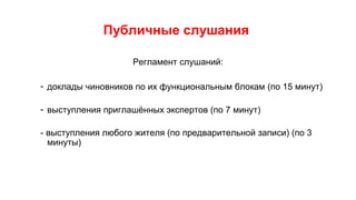 Публичные слушания
Регламент слушаний:
- доклады чиновников по их функциональным блокам (по 15 минут)
- выступления приглашённых экспертов (по 7 минут)
- выступления любого жителя (по предварительной записи) (по 3
минуты)
 
