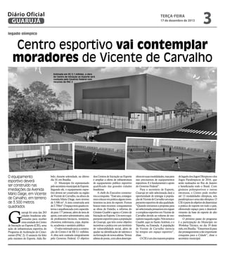 Diário Oficial
GUARUJÁ

terça-feira

17 de dezembro de 2013

3

legado olímpico

Centro esportivo vai contemplar
moradores de Vicente de Carvalho
Estimada em R$ 3,1 milhões, a obra
do Centro de Iniciação ao Esporte será
custeada pelo Governo Federal com
recursos do PAC 2

O equipamento
esportivo deverá
ser construído nas
imediações da Avenida
Mário Daige, em Vicente
de Carvalho, em terreno
de 3.500 metros
quadrados

G

uarujá foi uma das 263
cidades brasileiras selecionadas para receber
uma unidade do Centro
de Iniciação ao Esporte (CIE), uma
ação de infraestrutura esportiva do
Programa de Aceleração do Crescimento (PAC 2). O anúncio foi feito
pelo ministro do Esporte, Aldo Re-

belo, durante solenidade, na último
dia 10, em Brasília.
O Município foi representado
pelo secretário municipal de Esporte.
Segundo ele, o equipamento esportivo deverá ser construído na região
de Vicente de Carvalho, na altura da
Avenida Mário Daige, num terreno
de 3.500 m². A área construída será
de 2.750m². O espaço terá quadra externa e arquibancada com capacidade para 177 pessoas, além de área de
apoio, com setor administrativo, sala
de professores/técnicos, vestiários,
chuveiros, enfermaria, copa, depósito, academia e sanitário público.
O valor estimado para a construção do Centro é de R$ 3,1 milhões.
A obra será custeada integralmente
pelo Governo Federal. O objetivo

dos Centros de Iniciação ao Esporte
é ampliar a oferta de infraestrutura
de equipamento público esportivo
qualificado das grandes cidades
brasileiras
A chefe do Executivo comemorou a conquista. “Esse ano, conseguimos colocar em prática alguns investimentos na área do esporte. Fomos
buscar esses recursos: conquistamos
as obras do Estádio, a reforma do
Ginásio Guaibê e agora o Centro de
Iniciação ao Esporte. Um novo equipamento esportivo para a população
de Guarujá, que tem como objetivo
incentivar a prática em um território
de vulnerabilidade social, além de
ajudar na identificação de talentos e
na formação de novos atletas. Temos
atletas de ponta, com altos desempe-

nhos em suas modalidades, mas para
isso precisamos de equipamentos
esportivos. E é fundamental o apoio
do Governo Federal”.
Para o secretário de Esporte,
Guarujá ter sido selecionada dará a
oportunidade de entregar à população de Vicente de Carvalho um equipamento esportivo de alta qualidade.
“Quando enviamos a proposta para
ser selecionada pensamos em erguer
o complexo esportivo em Vicente de
Carvalho devido ao volume de moradores naquela região. Nós temos o
Guaibê, aqui no Santo Antônio, e o
Tejereba, na Enseada. A população
de Vicente de Carvalho merecia
há tempos um espaço esportivo”,
disse.
O CIE é um dos maiores projetos

de legado dos Jogos Olímpicos e dos
Jogos Paralímpicos de 2016, que
serão realizados no Rio de Janeiro
e beneficiarão todo o Brasil. Com
ginásios poliesportivos e outras
estruturas, o Centro pode receber
até 13 modalidades olímpicas, seis
paralímpicas e uma não olímpica. O
CIE é parte do objetivo de disseminar
a prática do esporte em todo o país,
oferecendo espaço para o desenvolvimento da base do esporte de alto
rendimento.
O próximo passo do programa
é a participação do Município no
Workshop Técnico, no dia 19 deste
mês, em Brasília. “Estaremos lá para
dar prosseguimento a tão importante
conquista para a Cidade”, disse o
secretário municipal.

 