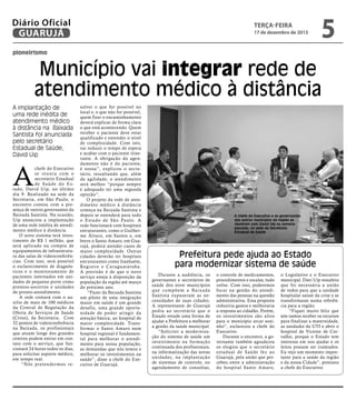 Diário Oficial
GUARUJÁ

terça-feira

17 de dezembro de 2013

5

pioneirismo

Município vai integrar rede de
atendimento médico à distância
A implantação de
uma rede inédita de
atendimento médico
à distância na Baixada
Santista foi anunciada
pelo secretário
Estadual de Saúde,
David Uip

A

chefe do Executivo
se reuniu com o
secretário Estadual
de Saúde do Estado, David Uip, no último
dia 9. Realizado na sede da
Secretaria, em São Paulo, o
encontro contou com a presença de outros governantes da
Baixada Santista. Na ocasião,
Uip anunciou a implantação
de uma rede inédita de atendimento médico à distância.
O novo sistema terá investimento de R$ 1 milhão, que
será aplicado na compra de
equipamentos de infraestrutura das salas de videoconferências. Com isso, será possível
o esclarecimento de diagnósticos e o monitoramento de
pacientes internados em unidades de pequeno porte como
prontos-socorros e unidades
de pronto-atendimento.
A rede contará com o auxílio de mais de 100 médicos
da Central de Regulação da
Oferta de Serviços de Saúde
(Cross), da Secretaria. Com
32 pontos de videoconferência
na Baixada, os profissionais
que atuam longe dos grandes
centros podem entrar em contato com o serviço, que funcionará 24 horas todos os dias,
para solicitar suporte médico,
em tempo real.
“Nós pretender mos re-

solver o que for possível no
local e, o que não for possível,
quem fizer o encaminhamento
deverá explicar de forma clara
o que está acontecendo. Quem
receber o paciente deve estar
qualificado e entender o nível
de complexidade. Com isto,
vai reduzir o tempo de espera
e acabar com o paciente itinerante. A obrigação do agendamento não é do paciente,
é nossa”, explicou o secretário, ressaltando que, além
da agilidade, o atendimento
será melhor “porque sempre
é adequado ter uma segunda
opinião”.
O projeto da rede de atendimento médico à distância
começa na Baixada Santista e
depois se estenderá para todo
o Estado de São Paulo. A
rede funcionará com hospitais
estruturantes, como o Guilherme Álvaro, em Santos e, em
breve o Santo Amaro, em Guarujá, poderá atender casos de
maior complexidade. Outras
cidades deverão ter hospitais
estruturantes como Itanhaém,
Registro e Caraguatatuba.
A previsão é de que o novo
serviço esteja à disposição da
população da região até março
do próximo ano.
“Fazer da Baixada Santista
um piloto de uma integração
maior em saúde é um grande
desafio, uma grande oportunidade de poder atingir da
atenção básica, ao hospital de
maior complexidade. Transformar o Santo Amaro num
hospital regional é fundamental para melhorar o atendimento para nossa população,
as demandas que nós temos e
melhorar os investimentos na
saúde”, disse a chefe do Executivo de Guarujá.

A chefe do Executivo e os governantes
dos outros municípios da região se
reuniram com David Uip na semana
passada, na sede da Secretaria
Estadual de Saúde

Prefeitura pede ajuda ao Estado
para modernizar sistema de saúde
Durante a audiência, os
governantes e secretários de
saúde dos nove municípios
que compõem a Baixada
Santista expuseram as necessidades de suas cidades.
A representante de Guarujá
pediu ao secretário que o
Estado estude uma forma de
ajudar a Prefeitura a melhorar
a gestão da saúde municipal.
“Solicitei a modernização do sistema de saúde um
investimento na formação
continuada dos profissionais,
na informatização das novas
unidades, na implantação
de sistemas de controle, no
agendamento de consultas,

o controle de medicamentos,
procedimentos e escalas, tudo
online. Com isso, poderemos
focar na gestão do atendimento das pessoas na questão
administrativa. Essa proposta
reduziria gastos e melhoraria
a resposta ao cidadão. Porém,
os investimentos são altos
para o município arcar sozinho”, esclareceu a chefe do
Executivo.
Durante o encontro, a governante também agradeceu
os elogios que o secretário
estadual de Saúde fez ao
Guarujá, pela união que percebeu entre a administração
do hospital Santo Amaro,

o Legislativo e o Executivo
municipal. Davi Uip ressaltou
que foi necessária a união
de todos para que a unidade
hospitalar saísse da crise e se
transformasse numa referência para a região.
“Fiquei muito feliz que
nós vamos receber os recursos
para finalizar a maternidade,
as unidades da UTI e abrir o
hospital de Vicente de Carvalho, porque o Estado tem
interesse em nos ajudar e os
leitos possam ser custeados.
Eu vejo um momento importante para a saúde da região
e da nossa Cidade”, pontuou
a chefe do Executivo.

 