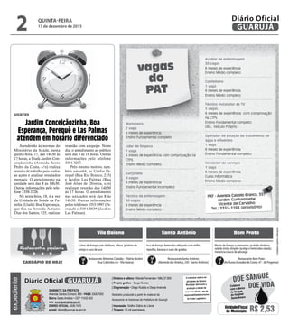 •Cardápiossujeitosaalterações
vagas
do
PAT
Atendendo às normas do
Ministério da Saúde, nesta
quinta-feira, 17, das 14h30 às
17 horas, a Usafa Jardim Con-
ceiçãozinha (Avenida Bento
Pedro da Costa, s/n) realiza
reunião de trabalho para avaliar
as ações e analisar resultados
mensais. O atendimento na
unidade será das 8 às 14h30.
Outras informações pelo tele-
fone 3358-3226.
Na sexta-feira, 18, é a vez
da Unidade de Saúde da Fa-
mília (Usafa) Boa Esperança,
que fica na Avenida Adriano
Dias dos Santos, 525, realizar
reunião com a equipe. Neste
dia, o atendimento ao público
será das 8 às 14 horas. Outras
informações pelo telefone
3384-3237.
Pelo mesmo motivo, tam-
bém amanhã, as Usafas Pe-
requê (Rua Rio Branco, 235)
e Jardim Las Palmas (Rua
José Alves de Oliveira, s/n)
realizam reunião das 14h30
às 17 horas. O atendimento
nas unidades será das 8 às
14h30. Outras informações
pelos telefones 3353-5997 (Pe-
requê) e 3354-2839 (Jardim
Las Palmas).
Jardim Conceiçãozinha, Boa
Esperança, Perequê e Las Palmas
atendem em horário diferenciado
Marinheiro
1 vaga
6 meses de experiência
Ensino Fundamental completo
Líder de limpeza
1 vaga
6 meses de experiência com comprovação na
CTPS
Ensino Médio completo
Garçonete
4 vagas
6 meses de experiência
Ensino Fundamental incompleto
Técnico de enfermagem
30 vagas
6 meses de experiência
Ensino Médio completo
Vila Baiana Santo Antônio Bom Prato
Isca de frango, beterraba refogada com milho,
repolho, banana e suco de goiaba
Cubos de frango com abóbora, alface, gelatina de
cereja e suco de uva
Moela de frango a primavera, purê de abobora,
salada mista simples (acelga e beterraba ralada),
melancia e suco de pêssego
Restaurante Alimenta Cidadão –Tibério Birolini
(Rua Colômbia s/n -Vila Baiana)
Restaurante Santo Antônio
(Alameda dasVioletas, 330 - Santo Antônio)
Restaurante Bom Prato
(Av. Áurea Gonzalez de Conde, 47 - Jd. Progresso)
Restaurantes populares
CARDÁPIO DE HOJE
Auxiliar de enfermagem
30 vagas
6 meses de experiência
Ensino Médio completo
Confeiteiro
1 vaga
6 meses de experiência
Ensino Médio completo
Técnico Instalador de TV
5 vagas
6 meses de experiência com comprovação
na CTPS
Ensino Fundamental completo
Obs.: Veiculo Próprio
Operador de estação de tratamento de
água e efluentes
1 vaga
6 meses de experiência
Ensino Fundamental completo
Vendedor de serviços
1 vaga
6 meses de experiência
Curso Informática
Ensino Médio completo
PAT - Avenida Castelo Branco, 357
Jardim Cunhambebe
Vicente de Carvalho
Tel.: 3355-1188 (provisório)
usafas
Divulgação
QUINTA-FEIRA
17 de dezembro de 2015
2 GUARUJÁ
Diário Oficialexpediente
O noticiário relativo às
atividades da Câmara
Municipal, bem como a
produção e edição de
seus atos oficiais, são de
responsabilidade exclusiva
do Poder Legislativo.
GABINETE DA PREFEITA
Avenida Santos Dumont, 800 • PABX 3308.7000
Bairro Santo Antônio • CEP 11432-502
site: www.guaruja.sp.gov.br
DIÁRIO OFICIAL 3308.7470
e-mail: diario@guaruja.sp.gov.br
| Diretora e editora • Wanda Fernandes • Mtb. 27.855
| Projeto gráfico • Diego Rubido
| Diagramação • Diego Rubido e Diego Andrade
Noticiário produzido a partir de material da
Assessoria de Imprensa da Prefeitura de Guarujá
| Impressão: Gráfica Diário do Litoral
| Tiragem: 10 mil exemplares
GUARUJÁDiário Oficial
Unidade Fiscal
do Município R$ 2,53
DOE VIDA
DOE SANGUE
Colabore
com o Banco
de Sangue
do Hospital
Santo Amaro
 