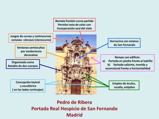 Remate frontón curvo partido
                                     Permite nota de color con
                                    incorporación azul del cielo

 Juegos de curvas y contracurvas
  convexo- cóncavo (claroscuros)                                        Hornacina con estatua
                                                                          de San Fernando
      Ventanas semiocultas
        por exuberancia
           decorativa
                                                                            Rompe con edificio:
   Organizado como                                                 a) Portada en piedra frente al ladrillo
Retablo de dos cuerpos                                                b) fachada saliente, movida y
                                                                     ascensional frente a horizontalidad



      Concepción teatral                                                  Empleo de óculos,
          y escultórica                                                    rocalla, estípites
   ( en los lados cortinajes)
 