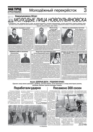 НОВОУЛЬЯНОВСК
№ 46 (126) 27 АПРЕЛЯ 2006 г.
№ 17 (149) 17 ноября 2007 г.
                                                      Молодёжный перекрёсток                                                                                                                  3
                  Новоульяновску 50 лет

               МОЛОДЫЕ ЛИЦА НОВОУЛЬЯНОВСКА
 В преддверие 1 мая праздника весны и труда мы решили рассказать о молодых новоульяновцах, которые продолжают славные трудовые тради
 ции своих отцов и матерей. Их ответственное отношение к учёбе, к труду и есть та активная гражданская позиция, на которой строится общество,
                                                   будущее родного города, края, страны.

        Постоянно познавать новое                                                                        Если не мы,                     Планка по максимуму высокая
                                      Андрей Волгин трудится                                              то кто же?                                                      Регина Гафурова сту
                                     на ООО «Технокром» элек                                            Иван Гаврилов, старший                                       дентка 2 курса Новоульяновско
                                     торомонтёром. Как и многие                                     контролёр службы внутреннего                                     го филиала строительного кол
                                     на этом производстве, Анд                                      контроля ОАО «Ульяновскце                                        леджа выбрала для себя пре
                                     рей имеет высшее образова                                      мент». Закончил строительный                                     стижный бухгалтерский учет.
                                     ние. Он закончил радиотех                                      колледж, пробовал себя в разных                                  Планку ставит себе по максиму
                                     нический факультет Поли                                        профессиях: фрезеровщика, по                                     му высокую. И надо отдать дол
                                     технического института. Его                                    вара. Хотя у Ивана уже семья:                                    жное упорства ей не занимать.
                                     родители педагоги с дет                                        жена и маленькая дочка, он не                                    По всем предметам получает
                                     ства воспитывали в сыне це                                     расстается с волейболом, кото                                    только отличные оценки. И уже
                                     леустремлённость, тягу к                                       рому привержен с детства.                                        сегодня мечтает о продолжении
                                     знаниям. Андрей доволен,                                           Иван считает, что рабочей                                    учебы в высшем учебном заве
                                     что работает на таком совре                                    молодежи города надо объеди                                      дении по выбранному профилю.
                                     менном заводе, где всё про                                     ниться и делать какие то добрые                                  Классный руководитель Надеж
                                     изводство автоматизирова                                       дела для города. В первую оче                                    да Александровна Сизова увере
                                     но, где есть простор для при                                   редь, необходимо налаживать                                      на, что перспективная студент
 менения полученных знаний, для постоянного совершенство            полезный досуг молодёжи, как можно шире вовлекая её в спорт.       ка своей цели добьется. Ее любимые предметы, профильные:
 вания, для освоения передовых технологий. Андрей любит свой        «Надо перетаскивать подростков с улицы в спортивные залы. И если   бухучет и маркетинг. Она лучше мальчишек со своего курса ос
 город, где у него –любимая работа, возможность отдохнуть с дру     бы власть поддержала идею строительства спорткомплекса, то мы      воила компьютер. В будущем видит себя в роли финансового
 зьями на природе (он заядлый рыбак). Здесь он родился, вырос       со своими друзьями единомышленниками взялись бы поднять всю        директора. А при возможности, не откажется и от организации
 и своё дальнейшее будущее связывает с родным городом.              молодёжь города, чтобы помогать этой стройке».                     собственного дела. Почему бы нет? Дорогу осилит идущий!

   Любимая работа механика                                            Упорство в достижении цели                                       Ставка на молодых и перспективных
    Кольчугина                                                  С Еленой Владимировной Савелье                                              Сергей Суворов электрик формо
    В ведении молодого меха                                 вой, зав. поликлиникой Новоульяновской                                     вочного цеха ОАО «Новоульяновский завод
                                                            больницы произошел тот самый случай, когда                                 ЖБИ». Электрическое хозяйство цеха, вве
ника Дмитрия Кольчугина на                                                                                                             ренное и его заботам, сложное. Объем боль
ходится ответственный учас                                  детская мечта сбывается. Елена со школьных
                                                            лет знала будет лечить людей и упорно шла к                                шой, но Сергея это не пугает. Он, со свой
ток в технологической цепи в                                                                                                           ственной ему тягой ко всему новому, осваи
производстве цемента–цех                                    цели. После школы медфак УлГУ, специаль
                                                            ность отоларингология (ухо, горло, нос). В Но                              вает и другие профессии. Спокойно может
помола сырья. На ОАО «Улья                                                                                                             стать за пульт управления бетонными тележ
новскцемент». Дмитрий при                                   воульяновске такой врач был востребован, да
                                                            и из всех изучаемых курсов этот показался де                               ками, на вполне профессиональном уровне
шёл на завод 5 лет тому назад                                                                                                          выполняет обязанности наладчика оборудо
после окончания Ульяновского                                вушке наиболее интересным.
                                                                В Новоульяновской больнице молодого                                    вания. На ЖБИ большие планы, связанные
автомеханического техникума. Старательного парня                                                                                       с переналадкой оборудования, установкой
сразу приметили и вскоре уже ставили его подменным          специалиста ждали. Год она проработала лор
                                                            врачом. Руководство оценло ее профессиональные качества и органи           КИП и автоматики. Сергей активно включился в процесс участво
мастером. Теперь у Дмитрия за плечами Казанская го                                                                                     вал в установке и освоении электронных весов на дозировке. В
сударственная сельхозакадемия . Перед ним всегда            заторские способности. Е.В. Савельева проходит в родном УлГУ еще и         цехе три электрика, а у Сергея самого молодого, самый высокий
был пример родителей, которые много лет прорабо             специализацию по курсу «Организация здравоохранения». После этого          шестой разряд. У него за плечами железнодорожный лицей и дип
тали на руководящих должностях на заводе мягкой             происходит значительное для молодого врача назначение заведую              лом электромеханика.И, служа в армии, он выполнял обязанно
кровли. Так что планку снижать не хотелось. Кольчуги        щей поликлиникой. Оказаться во главе более чем 100 опытных и уважа         сти электрика. Г енеральный директор завода С. В. Зиновкин гово
на заметишь издалека: рослый волейболист, он с              емых медиков совсем не просто. Тем более, что до этого поликлинику         рит, что на предприятии делают ставку именно на таких молодых
6 ого класса занимается этим видом спорта, и сегод          возглавляли признанные и коллегами, и пациентами врачи. Но не в ха         и перспективных как Сергей. Но с молодыми специалистами на
ня не бросает тренировок.                                   рактере Елены Владимировны сдаваться. Вначале «притирка» шла труд          пряг: специализированные учебные заведения Новоульяновска
    Патриот своего города, Дмитрий Кольчугин ратует         но, но прошло не так много времени, и Савельеву признали «своей». За       нужным для железобетонного производства профессиям не обу
за то, чтобы Новоульяновск стал культурным во всех от       это время она успела родить дочурку Катюшу, которой сегодня 1,2 года.      чают. А жаль.
ношениях городом. Недавно он был в командировке в           Оставив дочь на свекровь, Елена выходит на работу, врачебный долг               А у Сергея Суворова не только в профессиональном плане
Белгороде и поразился его чистоте. «Там привлекают          зовет. А увлечение Елены Савельевой пение.Еще недавно она была             успехи, но и в личном. 21 апреля он женился. Молодую семью
к благоустройству всю молодёжь. И нам в Новоулья            солисткой ансамбля «Симбирские беседы». Может быть, еще и вернет           поздравили и коллеги, вручив новобрачным подарки с напутстви
новске надо также...»                                       ся в творческий коллектив.                                                 ем на долгую счастливую совместную жизнь.


                                                        Акция «ДОБРЫЕ ДЕЛА – РОДНОМУ КРАЮ»
            Сделать нашу жизнь красивее, удобнее, уютнее можно, если приложить к этому некоторые усилия,
                                      желания, биение горячих молодых сердец.

               Поработали ударно                                                                                  Посажено 300 сосен
    19 апреля в Новоулья         р и т о р и и , сложили его в      на дороге. Проработав                В ПУ №8 в рамках облас        системой и 16 саженцев дёжь вырабатывает актив
новске состоялся молодёж         мешки для мусора.                  час, они не сочли нужным         тной молодежной акции             елей с закрытой корневой ную гражданскую позицию,
ный субботник по уборке ал            К 11 часам подтяну            дождаться машину, кото           «Добрые дела – родному            системой, посеяны одно осмысление значимости
леи Славы в рамках акции         лись школьники и студен            рая уехала разгружать му         краю» с 30 марта
«Добрые дела –родному            ты НФУСК. Быстрей всех                                              по 10 мая объяв
                                                                    сор других учреждений, и
                                                                                                     лен месячник по
краю». В ней приняли учас        справилась со своей зада           ушли со своей территории.        благоустройству
тие ученики всех школ, ПУ №      чей школа №3, далее                В результате отдуваться          территории учи
8 и студенты НФУСК.              школа №2 и филиал кол              пришлось другим.                 лища и г.Новоу
     С 8.30 работу начали        леджа.                                Спасибо всем, кто удар        льяновска.
студенты ПУ № 8, они уб          А вот ученики школы №1             но поработал!                        За прошед
рали правую сторону пар          посчитали правильным ос               И.о. гл. специалиста          ший промежуток
ка, собрали мусор с тер          тавить собранный мусор                 по делам молодёж и           времени уда
                                                                                                     лось очистить от
                                                                                                     бытового мусо
                                                                                                     раи прошлогод
                                                                                                     ней листвы пло
                                                                                                     щадь в 1400 кв.
                                                                                                     метров.
                                                                                                         В трудовом
                                                                                                     десанте были
                                                                                                     задействованы
                                                                                                     150 учащихся и
                                                                                                     49 сотрудников.
                                                                                                     С о б р а н о
                                                                                                     30 кубометров
                                                                                                     мусора, облаго
                                                                                                     рожены клумбы около об            летние цветы на рассаду.       сделанного для общества,и
                                                                                                     щежития училища и учебно              Оказана помощь в           родного города, для улуч
                                                                                                     го корпуса: высажены нар          уборке больницы, жилых         шения собственного благо
                                                                                                     циссы – 80 штук, тюльпаны –       кварталов, убрано около        состояния и комфортных ус
                                                                                                     100 штук, ирисы – 50 корней,      15 000 м2 площади.             ловий проживания.
                                                                                                     лилейники, 300 саженцев               Организация и участие                В.К. Ачкасова,
                                                                                                     сосны с оголенной корневой        в трудовых десантах моло               директор ПУ№8
                                                                                А.А.Фуфаева
 