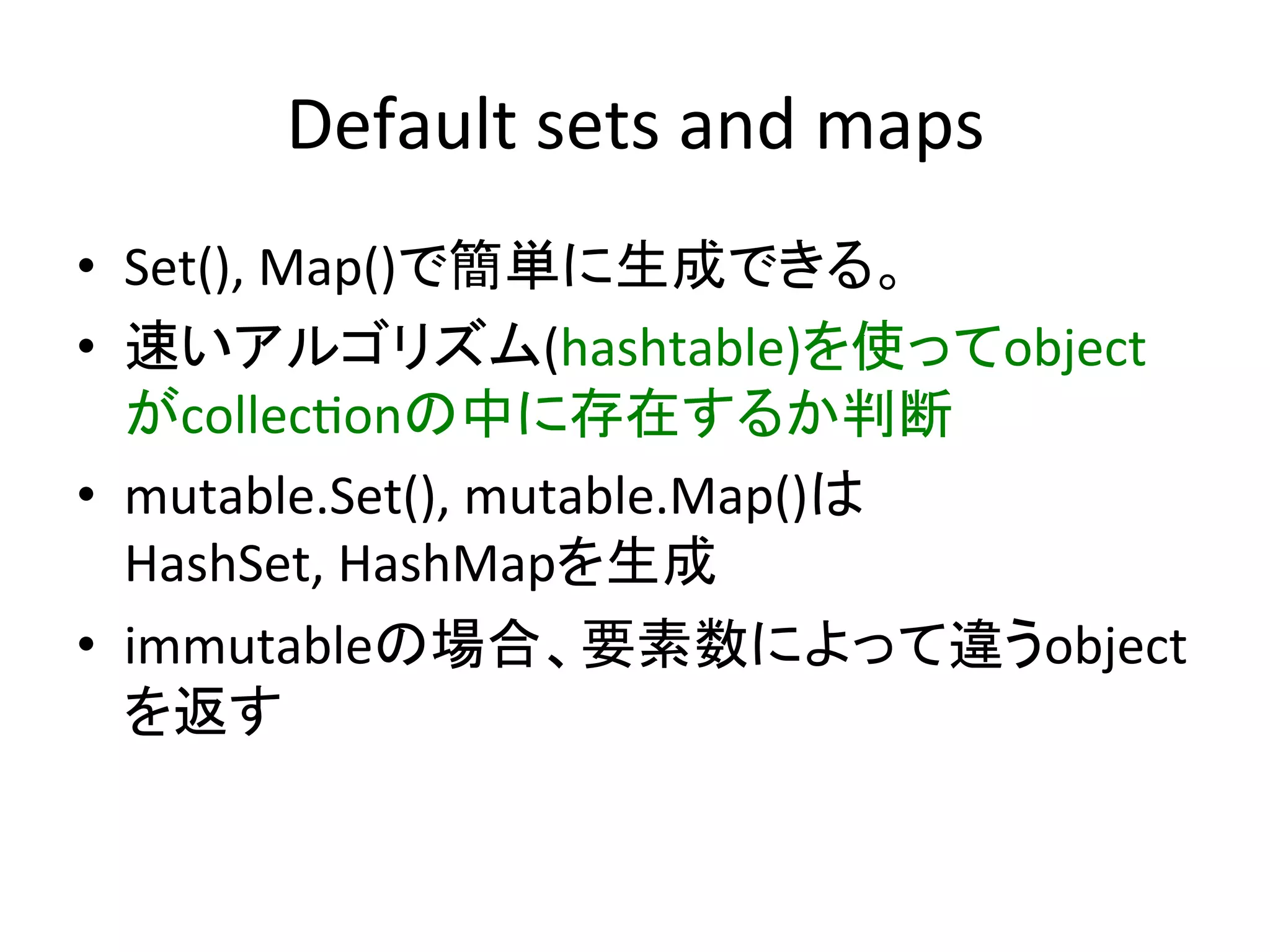 Default	
  sets	
  and	
  maps	
•  Set(),	
  Map()で簡単に生成できる。	
  
•  速いアルゴリズム(hashtable)を使ってobject
   がcollec*onの中に存在するか判断	
  
•  mutable.Set(),	
  mutable.Map()は	
  
   HashSet,	
  HashMapを生成	
  
•  immutableの場合、要素数によって違うobject
   を返す	
 
