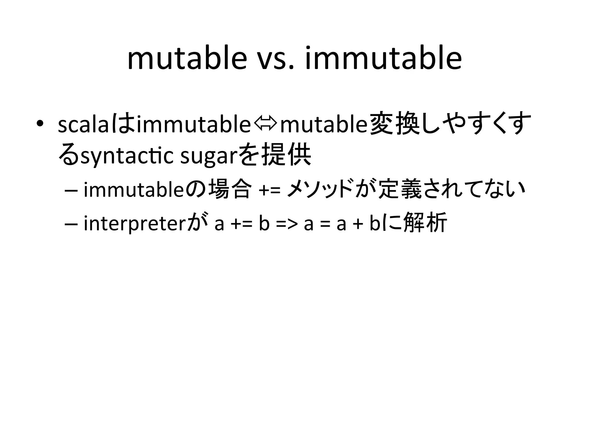 mutable	
  vs.	
  immutable	
•  scalaはimmutableómutable変換しやすくす
   るsyntac*c	
  sugarを提供	
  
  –  immutableの場合	
  +=	
  メソッドが定義されてない	
  
  –  interpreterが	
  a	
  +=	
  b	
  =>	
  a	
  =	
  a	
  +	
  bに解析	
 