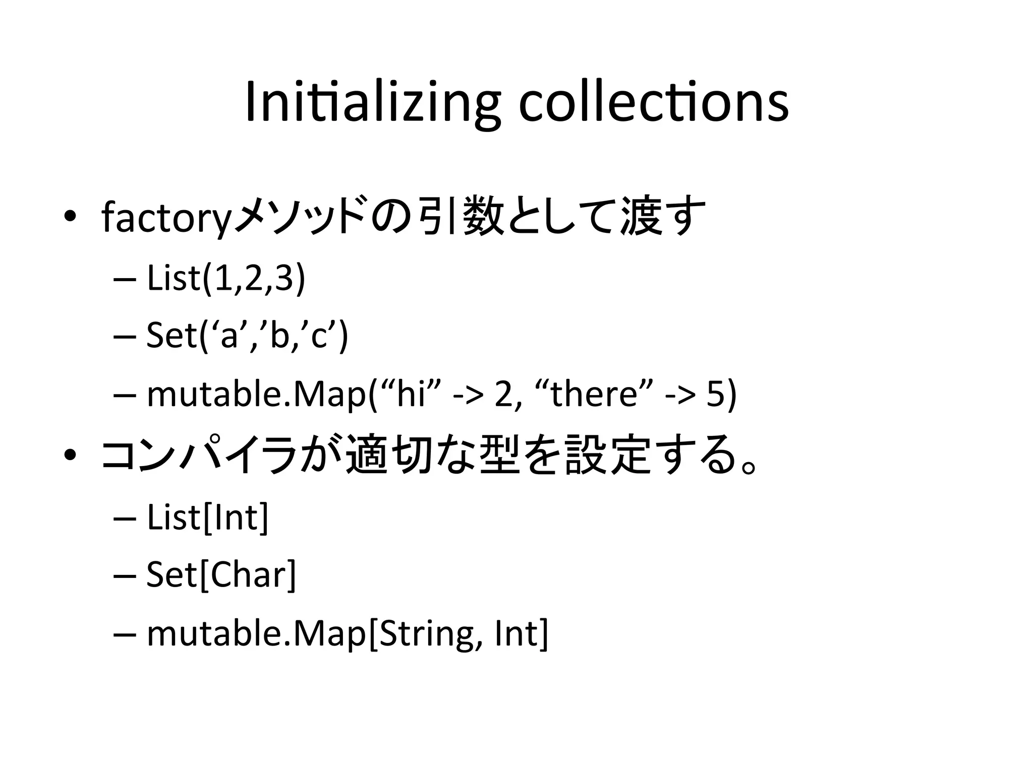 Ini*alizing	
  collec*ons	
•  factoryメソッドの引数として渡す	
  
  –  List(1,2,3)	
  
  –  Set(‘a’,’b,’c’)	
  
  –  mutable.Map(“hi”	
  -­‐>	
  2,	
  “there”	
  -­‐>	
  5)	
  
•  コンパイラが適切な型を設定する。	
  
  –  List[Int]	
  
  –  Set[Char]	
  
  –  mutable.Map[String,	
  Int]	
  
 