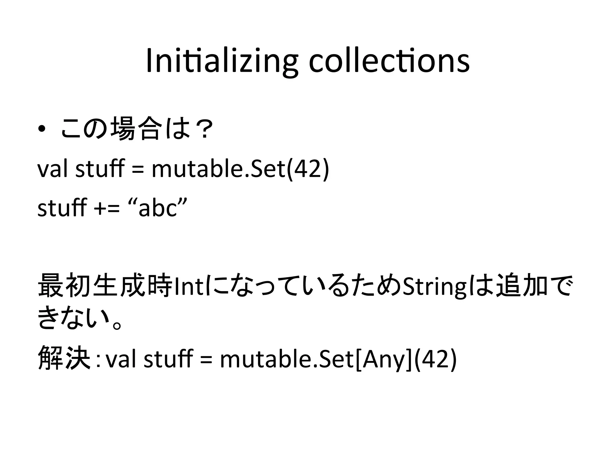 Ini*alizing	
  collec*ons	
•  この場合は？	
  
val	
  stuﬀ	
  =	
  mutable.Set(42)	
  
stuﬀ	
  +=	
  “abc”	
  
	
  
最初生成時IntになっているためStringは追加で
きない。	
  
解決：val	
  stuﬀ	
  =	
  mutable.Set[Any](42)	
 