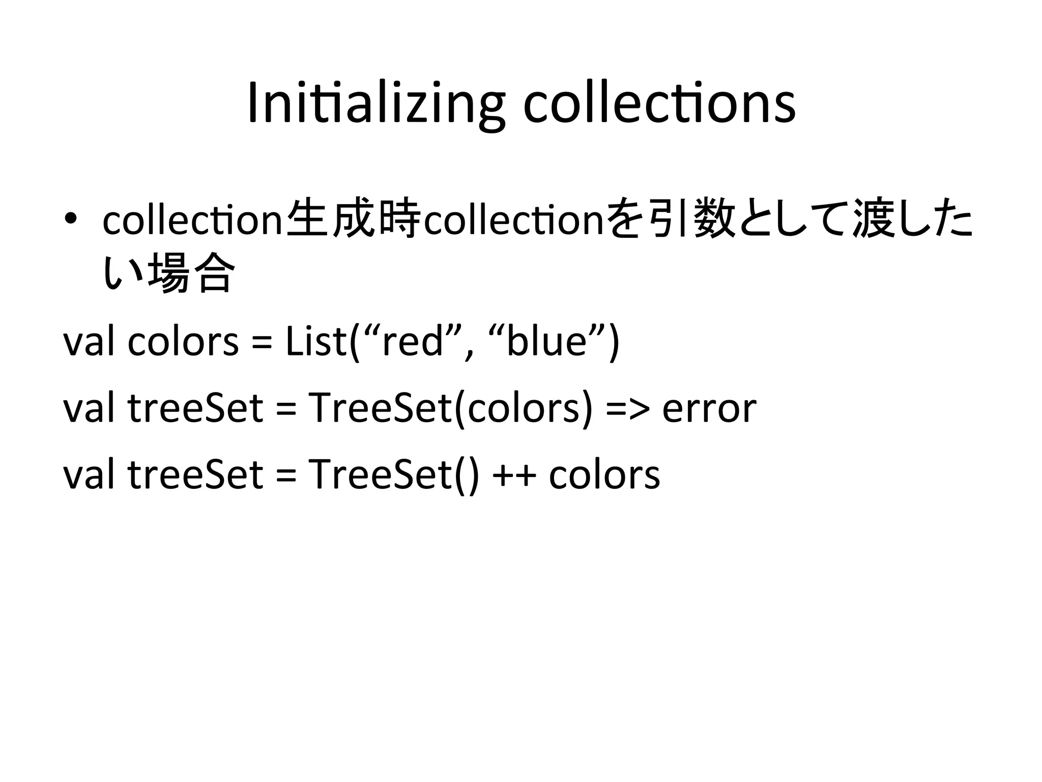 Ini*alizing	
  collec*ons	
•  collec*on生成時collec*onを引数として渡した
   い場合	
  
val	
  colors	
  =	
  List(“red”,	
  “blue”)	
  
val	
  treeSet	
  =	
  TreeSet(colors)	
  =>	
  error	
  
val	
  treeSet	
  =	
  TreeSet()	
  ++	
  colors	
  
	
 