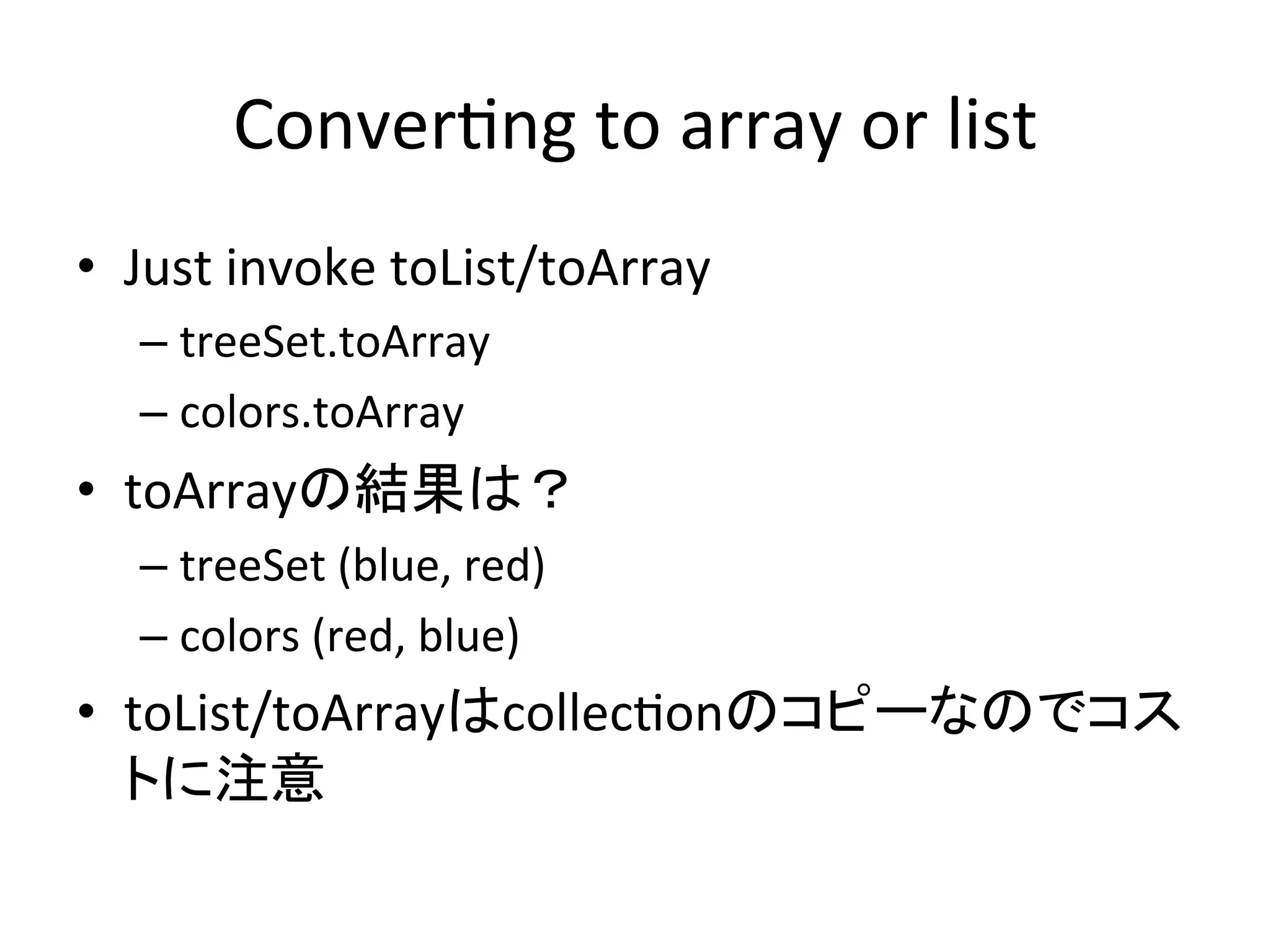 Conver*ng	
  to	
  array	
  or	
  list	
•  Just	
  invoke	
  toList/toArray	
  
   –  treeSet.toArray	
  
   –  colors.toArray	
  
•  toArrayの結果は？	
  
   –  treeSet	
  (blue,	
  red)	
  
   –  colors	
  (red,	
  blue)	
  
•  toList/toArrayはcollec*onのコピーなのでコス
   トに注意	
 