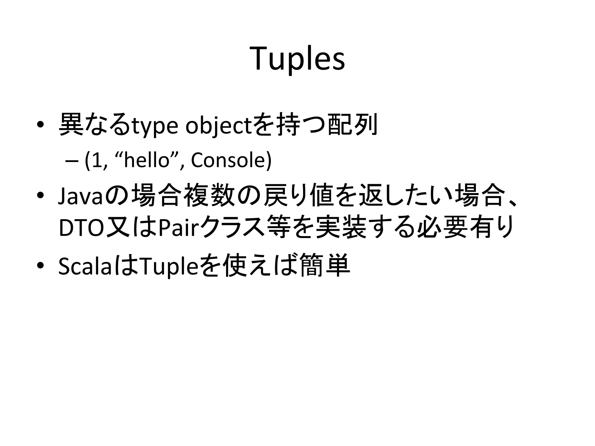 Tuples	
•  異なるtype	
  objectを持つ配列	
  
  –  (1,	
  “hello”,	
  Console)	
  
•  Javaの場合複数の戻り値を返したい場合、
   DTO又はPairクラス等を実装する必要有り	
  
•  ScalaはTupleを使えば簡単	
 