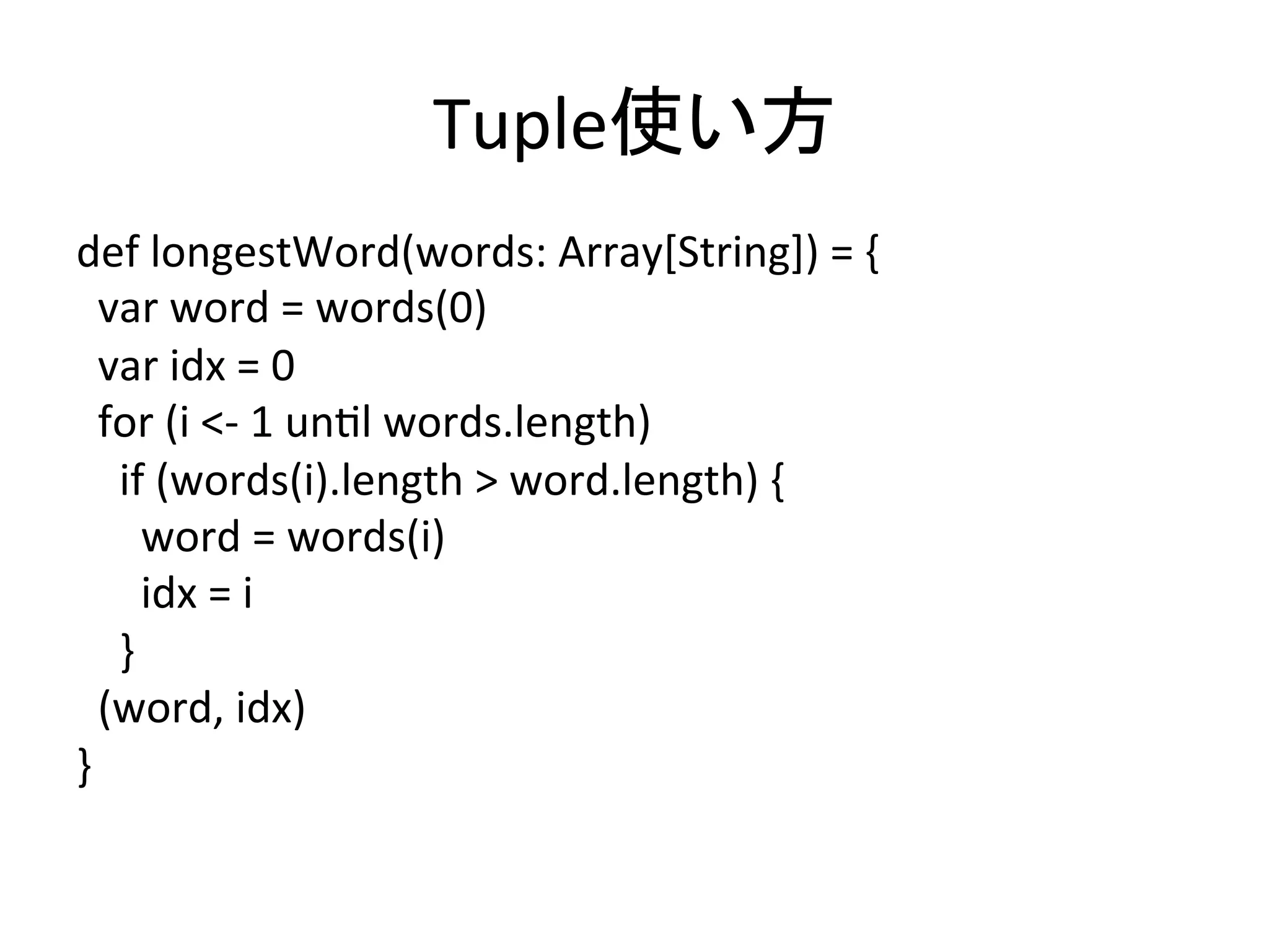 Tuple使い方	
def	
  longestWord(words:	
  Array[String])	
  =	
  {	
  
	
  	
  var	
  word	
  =	
  words(0)	
  
	
  	
  var	
  idx	
  =	
  0	
  
	
  	
  for	
  (i	
  <-­‐	
  1	
  un*l	
  words.length)	
  
	
  	
  	
  	
  if	
  (words(i).length	
  >	
  word.length)	
  {	
  
	
  	
  	
  	
  	
  	
  word	
  =	
  words(i)	
  
	
  	
  	
  	
  	
  	
  idx	
  =	
  i	
  
	
  	
  	
  	
  }	
  
	
  	
  (word,	
  idx)	
  
}	
 