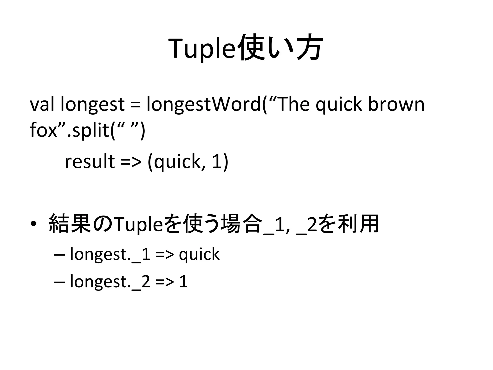 Tuple使い方	
val	
  longest	
  =	
  longestWord(“The	
  quick	
  brown	
  
fox”.split(“	
  ”)	
  
	
  	
  	
  	
  	
  	
  	
  result	
  =>	
  (quick,	
  1)	
  
	
  
•  結果のTupleを使う場合_1,	
  _2を利用	
  
   –  longest._1	
  =>	
  quick	
  
   –  longest._2	
  =>	
  1	
  
   	
  
 