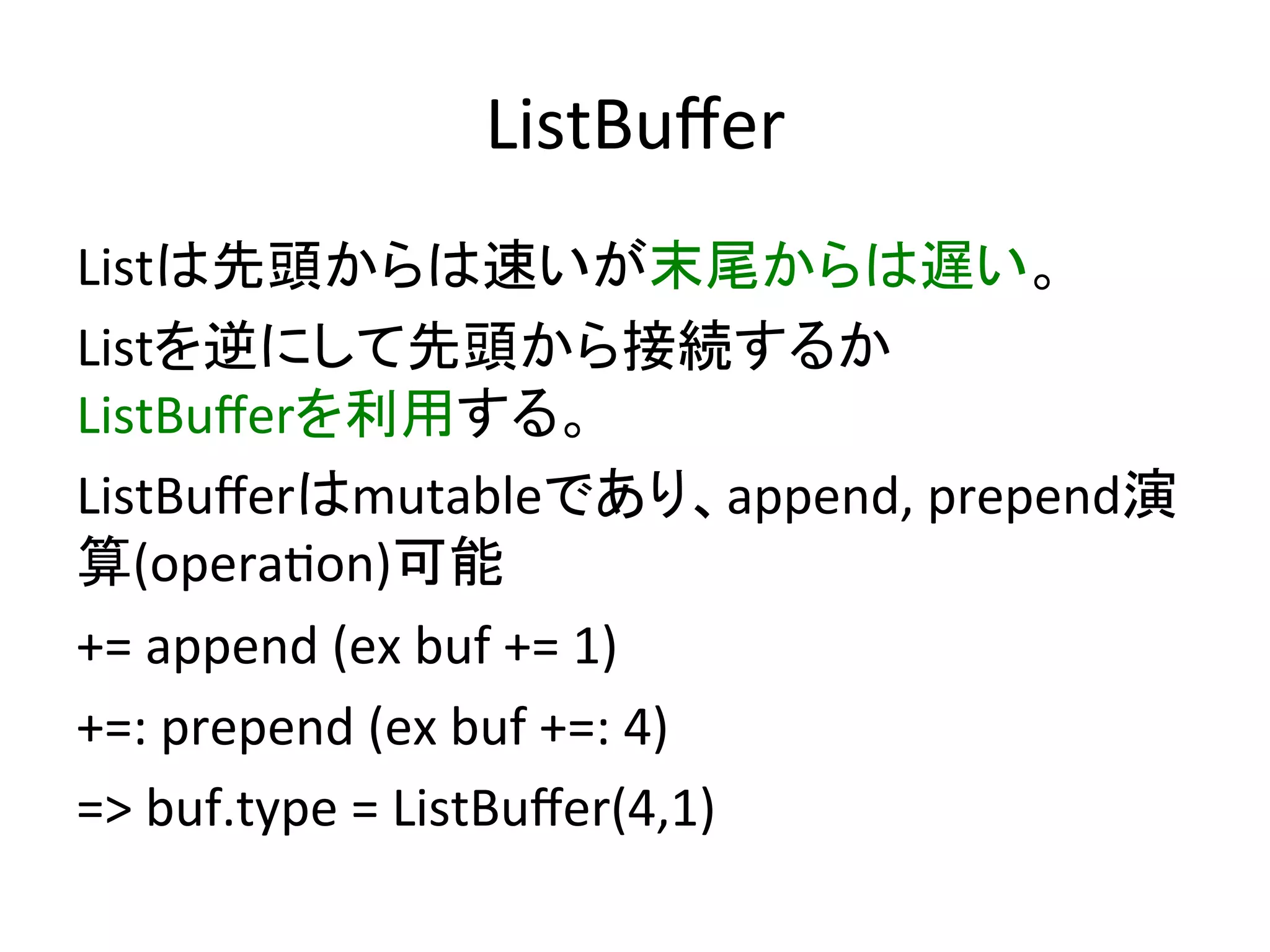ListBuﬀer	
Listは先頭からは速いが末尾からは遅い。	
  
Listを逆にして先頭から接続するか	
  
ListBuﬀerを利用する。	
  
ListBuﬀerはmutableであり、append,	
  prepend演
算(opera*on)可能	
  
+=	
  append	
  (ex	
  buf	
  +=	
  1)	
  
+=:	
  prepend	
  (ex	
  4	
  +=:	
  buf)	
  
=>	
  buf.type	
  =	
  ListBuﬀer(4,1)	
  
 