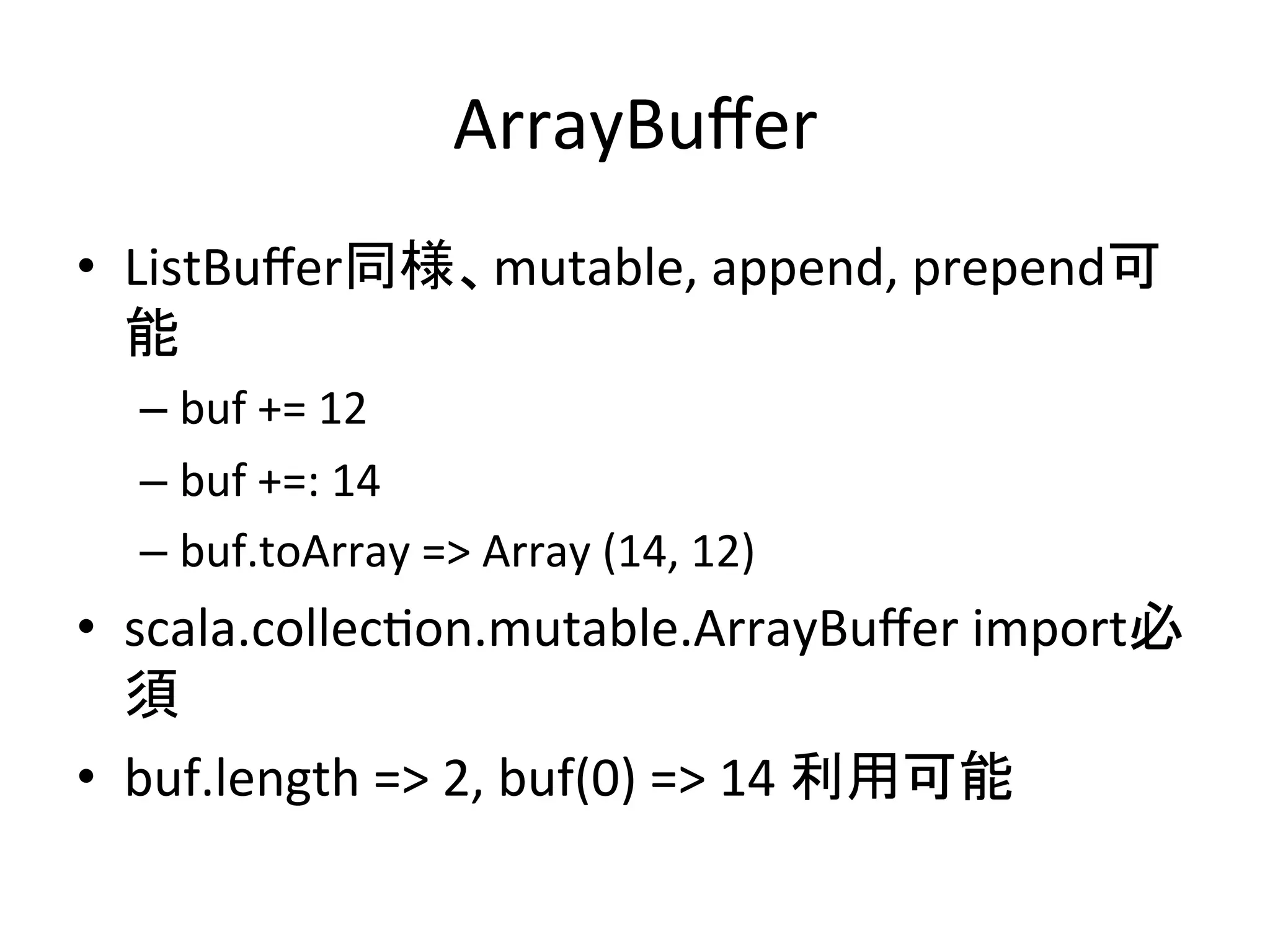 ArrayBuﬀer	
•  ListBuﬀer同様、mutable,	
  append,	
  prepend可
   能	
  
   –  buf	
  +=	
  12	
  
   –  14	
  +=:	
  buf	
  
   –  buf.toArray	
  =>	
  Array	
  (14,	
  12)	
  
•  scala.collec*on.mutable.ArrayBuﬀer	
  import必
   須	
  
•  buf.length	
  =>	
  2,	
  buf(0)	
  =>	
  14	
  利用可能	
  
 