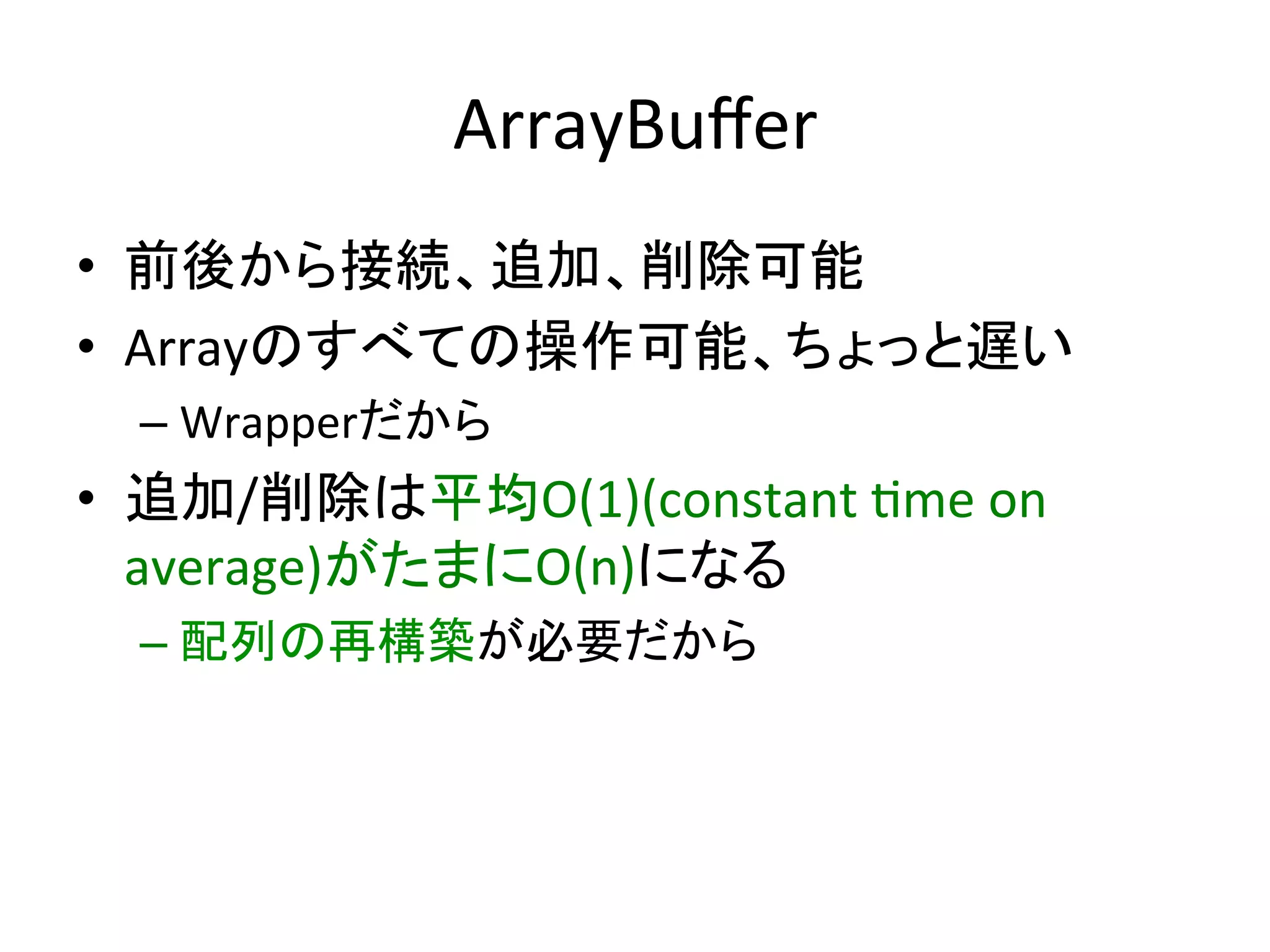 ArrayBuﬀer	
•  前後から接続、追加、削除可能	
  
•  Arrayのすべての操作可能、ちょっと遅い	
  
  –  Wrapperだから	
  
•  追加/削除は平均O(1)(constant	
  *me	
  on	
  
   average)がたまにO(n)になる	
  
  –  配列の再構築が必要だから	
 