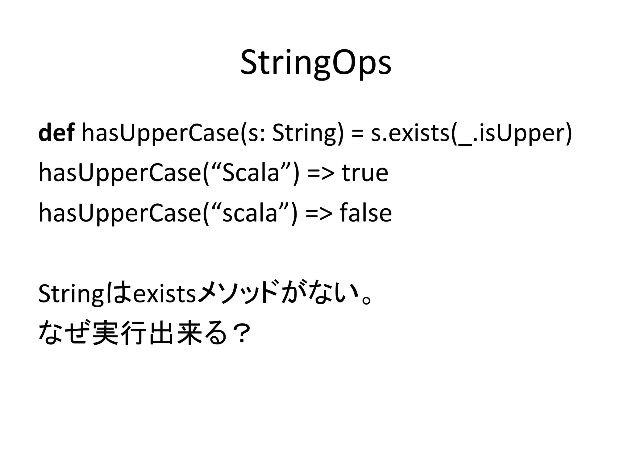 StringOps	
def	
  hasUpperCase(s:	
  String)	
  =	
  s.exists(_.isUpper)	
  
hasUpperCase(“Scala”)	
  =>	
  true	
  
hasUpperCase(“scala”)	
  =>	
  false	
  
	
  
Stringはexistsメソッドがない。	
  
なぜ実行出来る？	
 