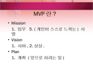 MVP 란 ?
• Mission
  1. 임무 5. ( 개인이 스스로 느끼는 ) 사
  명
• Vision
  1. 시야 , 2. 상상 .
• Plan
  1. 계획 ( 앞으로 하려는 일 )
 