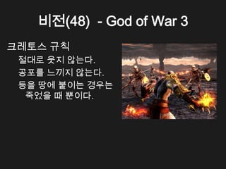 비전(48) - God of War 3
크레토스 규칙
 절대로 웃지 않는다.
 공포를 느끼지 않는다.
 등을 땅에 붙이는 경우는
  죽었을 때 뿐이다.
 
