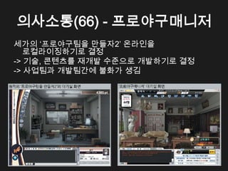 의사소통(66) - 프로야구매니저
세가의 &lsquo;프로야구팀을 만들자2&rsquo; 온라인을
   로컬라이징하기로 결정
-> 기술, 콘텐츠를 재개발 수준으로 개발하기로 결정
-> 사업팀과 개발팀간에 불화가 생김
 