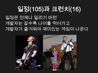 일정(105)과 크런치(16)
일정은 언제나 밀리기 마련
개발자는 갈수록 나이를 먹어가고
개발자가 즐거워야 재미있는 게임이 나온다
 