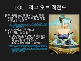LOL : 리그 오브 레전드
중국 동접 100만 돌파 LOL 한달
 매출 10억. 연간으로 환산하면
 120억원 수준
  http://blog.naver.com/psh04401/90
     151350158
라이엇게임즈, 텐센트에
 8억 위안 손실 안겨
  라이엇게임즈가 2011년 텐센트에
     8억 2,100만 위안(약 1,461억원)
     의 손실을 가져다 줬다.
     (LoL 글로벌 매출 : 735억원)
  http://www.mud4u.com/gnews/new
     s_view.php?mc=news&sc=china
     &seq=45099
 