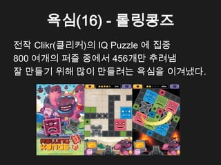 욕심(16) - 롤링콩즈
전작 Clikr(클리커)의 IQ Puzzle 에 집중
800 여개의 퍼즐 중에서 456개만 추려냄
잘 만들기 위해 많이 만들려는 욕심을 이겨냈다.
 