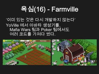 욕심(16) - Farmville
&lsquo;이미 있는 것은 다시 개발하지 않는다&rsquo;
YoVille 에서 아바타 생성기를,
  Mafia Wars 팀과 Poker 팀에서도
  여러 코드를 가져다 썼다.
 