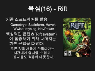 욕심(16) - Rift
기존 소프트웨어를 활용
 Gamebryo, Scaleform, Havok,
  Wwise, rsyslog, NavPower
핵심적인 콘텐츠(Rift system)
 에 집중하기 위해 나머지는
 기본 문법을 따랐다.
 모든 것을 새롭게 만들다가는
  시간내에 출시할 수 없고
  유저들도 적응하지 못한다.
 