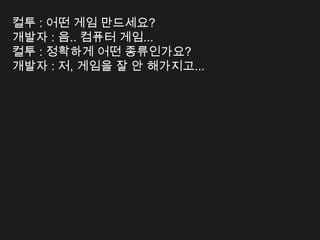 컬투 : 어떤 게임 만드세요?
개발자 : 음.. 컴퓨터 게임...
컬투 : 정확하게 어떤 종류인가요?
개발자 : 저, 게임을 잘 안 해가지고...
 
