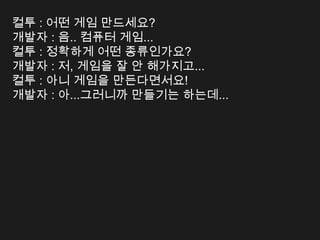 컬투 : 어떤 게임 만드세요?
개발자 : 음.. 컴퓨터 게임...
컬투 : 정확하게 어떤 종류인가요?
개발자 : 저, 게임을 잘 안 해가지고...
컬투 : 아니 게임을 만든다면서요!
개발자 : 아...그러니까 만들기는 하는데...
 