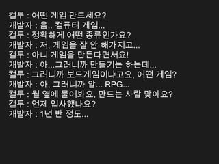 컬투 : 어떤 게임 만드세요?
개발자 : 음.. 컴퓨터 게임...
컬투 : 정확하게 어떤 종류인가요?
개발자 : 저, 게임을 잘 안 해가지고...
컬투 : 아니 게임을 만든다면서요!
개발자 : 아...그러니까 만들기는 하는데...
컬투 : 그러니까 보드게임이냐고요, 어떤 게임?
개발자 : 아, 그러니까 알... RPG...
컬투 : 뭘 옆에 물어봐요, 만드는 사람 맞아요?
컬투 : 언제 입사했나요?
개발자 : 1년 반 정도...
 
