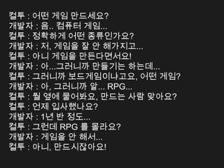 컬투 : 어떤 게임 만드세요?
개발자 : 음.. 컴퓨터 게임...
컬투 : 정확하게 어떤 종류인가요?
개발자 : 저, 게임을 잘 안 해가지고...
컬투 : 아니 게임을 만든다면서요!
개발자 : 아...그러니까 만들기는 하는데...
컬투 : 그러니까 보드게임이냐고요, 어떤 게임?
개발자 : 아, 그러니까 알... RPG...
컬투 : 뭘 옆에 물어봐요, 만드는 사람 맞아요?
컬투 : 언제 입사했나요?
개발자 : 1년 반 정도...
컬투 : 그런데 RPG 를 몰라요?
개발자 : 게임을 안 해서...
컬투 : 아니, 만드시잖아요!
 