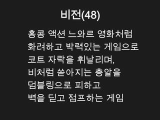 비전(48)
홍콩 액션 느와르 영화처럼
화려하고 박력있는 게임으로
코트 자락을 휘날리며,
비처럼 쏟아지는 총알을
덤블링으로 피하고
벽을 딛고 점프하는 게임
 