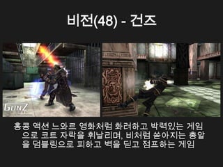 비전(48) - 건즈




홍콩 액션 느와르 영화처럼 화려하고 박력있는 게임
 으로 코트 자락을 휘날리며, 비처럼 쏟아지는 총알
 을 덤블링으로 피하고 벽을 딛고 점프하는 게임
 