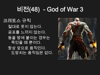 비전(48) - God of War 3
크레토스 규칙
 절대로 웃지 않는다.
 공포를 느끼지 않는다.
 등을 땅에 붙이는 경우는
  죽었을 때 뿐이다.
 항상 앞으로 움직인다.
  도망치는 움직임은 없다.
 
