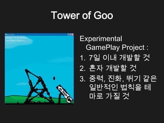 Tower of Goo

     Experimental
       GamePlay Project :
     1. 7일 이내 개발할 것
     2. 혼자 개발할 것
     3. 중력, 진화, 뛰기 같은
        일반적인 법칙을 테
        마로 가질 것
 