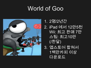 World of Goo

     1. 2명/2년간
     2. iPad 에서 12만5천
        Wii: 최고 판매 7만
        스팀: 최고10만
        (/한달)
     3. 앱스토어 합쳐서
        1백만카피 이상
        다운로드
 