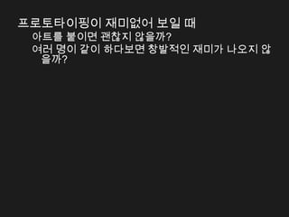 프로토타이핑이 재미없어 보일 때
 아트를 붙이면 괜찮지 않을까?
 여러 명이 같이 하다보면 창발적인 재미가 나오지 않
  을까?
 